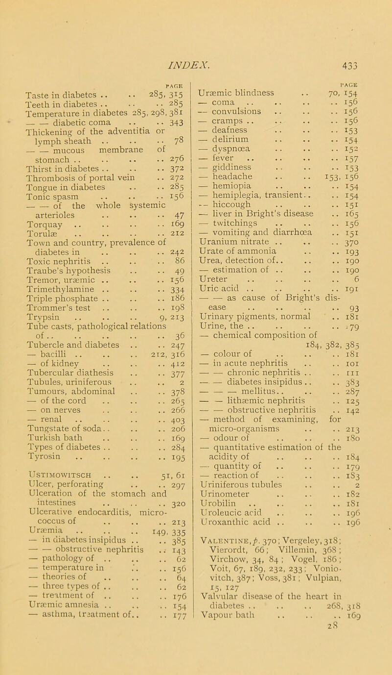 PAGE Taste in diabetes .. • • 285, 315 Teeth in diabetes .. .. • • 285 Temperature in diabetes 285, 298, 381 diabetic coma .. .. 343 Thickening of the adventitia or lymph sheath .. .. .. 78 mucous membrane of stomach .. .. . - • • 276 Thirst in diabetes .. .. . • 372 Thrombosis of portal vein .. 272 Tongue in diabetes .. .. 285 Tonic spasm .. .. • • 156 of the whole systemic arterioles •• 47 Torquay .. 169 Torulae .. 212 Town and country, prevalence of diabetes in .. 242 Toxic nephritis .. 86 Traube's hypothesis .. 49 Tremor, uraemic .. .. 156 Trimethylamine .. •• 334 Triple phosphate .. .. 186 Trommer’s test .. 198 Trvpsin 9. 213 Tube casts, pathological relations of.. .. 36 Tubercle and diabetes •• 247 — bacilli .. 212, 316 — of kidney .. 412 Tubercular diathesis •• 377 Tubules, uriniferous .. 2 Tumours, abdominal • • 378 — of the cord .. 265 — on nerves .. 266 — renal • • 403 Tungstate of soda.. .. 206 Turkish bath .. 169 Types of diabetes .. .. 284 Tyrosin •• 195 Ustimowitsch .. .. 51,61 Ulcer, perforating .. .. 297 Ulceration of the stomach and intestines .. .. .. 320 Ulcerative endocarditis, micro- coccus of .. .. .. 213 Uraemia .. .. .. 149, 335 — in diabetes insipidus .. — — obstructive nephritis — pathology of .. — temperature in — theories of — three types of .. — treatment of .. Unemic amnesia .. — asthma, treatment of.. 385 M3 62 156 17C 154 17; Unemic blindness PAGE 70. 154 — coma . . 156 — convulsions 156 — cramps .. 156 — deafness 153 — delirium • . 154 — dyspnoea 152 — fever 157 — giddiness . . *53 — headache r53. 156 — hemiopia 154 — hemiplegia, transient.. 154 - - hiccough 151 — liver in Bright's disease . . I&5 — twitchings 156 — vomiting and diarrhoea . . 151 Uranium nitrate .. . . 370 Urate of ammonia . . T93 Urea, detection of.. 190 — estimation of .. , . 190 Ureter 6 Uric acid .. . . 191 —■ — as cause of Bright’s dis- ease • . 93 Urinary pigments, normal . . 181 Urine, the .. . . 179 — chemical composition of 184, 382, 385 — colour of , . 181 — in acute nephritis IOX chronic nephritis .. rn diabetes insipidus .. . . 383 — — — mellitus.. 287 — — lithmmic nephritis 125 — — obstructive nephritis 142 — method of examining, for micro-organisms 213 — odour of . . 180 — quantitative estimation of the acidity of .. 184 — quantity of 179 — reaction of .. 1S3 Uriniferous tubules ,. 2 U rinometer 1S2 Urobilin 1S1 Uroleucic acid ,, 196 U roxanthic acid .. .. 196 Valentine,/!. 370; Vergeley,3i8; Vierordt, 66; Villemin, 368; Virchow, 34, 84 ; Vogel, 1S6 ; Voit, 67, 189, 232, 233; Vonio- vitch, 387; Voss, 381; Vulpian, 15, 127 Valvular disease of the heart in diabetes .. .. .. 268,318 Vapour bath .. .. .. 169 2 R