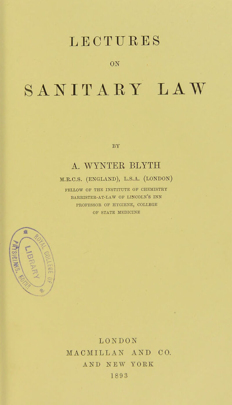 LECTURES SAl^ITARY LAW A. WYNTER BLYTH M.R.C.S. (ENGLAND), L.S.A. (LONDON) FELLOW OF THE INSTITUTE OF CHEMISTRY BARBISTEB-AT-LAW OF LINCOLN'S INN PEOFESSOE OP HYGIENE, COLLEGE OF STATE MEDICINE LONDON MACMILLAN AND CO. AND NEW YOEK 1893 ON BY