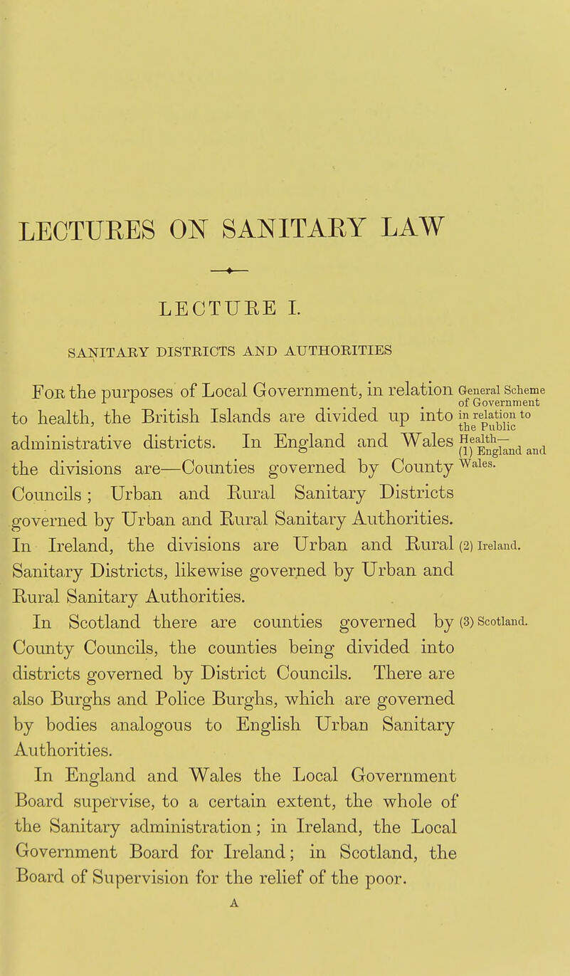 LECTUEES 0^ SANITARY LAW LECTUEE 1. SANITARY DISTRICTS AND AUTHORITIES For the iDurposes of Local Government, in relation General scheme J- .of Government to health, the British Islands are divided up into in relation to ' ^ the Public administrative districts. In England and Wales HeaMv^^^ the divisions are—Coimties governed by County ^aies. Councils; Urban and Eural Sanitary Districts governed by Urban and Rural Sanitary Authorities. In Ireland, the divisions are Urban and Rural (2) Ireland. Sanita.ry Districts, likewise governed by Urban and Rural Sanitary Authorities. In Scotland there are counties governed by (3) Scotland. County Councils, the counties being divided into districts governed by District Councils. There are also Burghs and Police Burghs, which are governed by bodies analogous to English Urban Sanitary Authorities. In England and Wales the Local Government Board supervise, to a certain extent, the whole of the Sanitary administration; in Ireland, the Local Government Board for Ireland; in Scotland, the Board of Supervision for the relief of the poor.