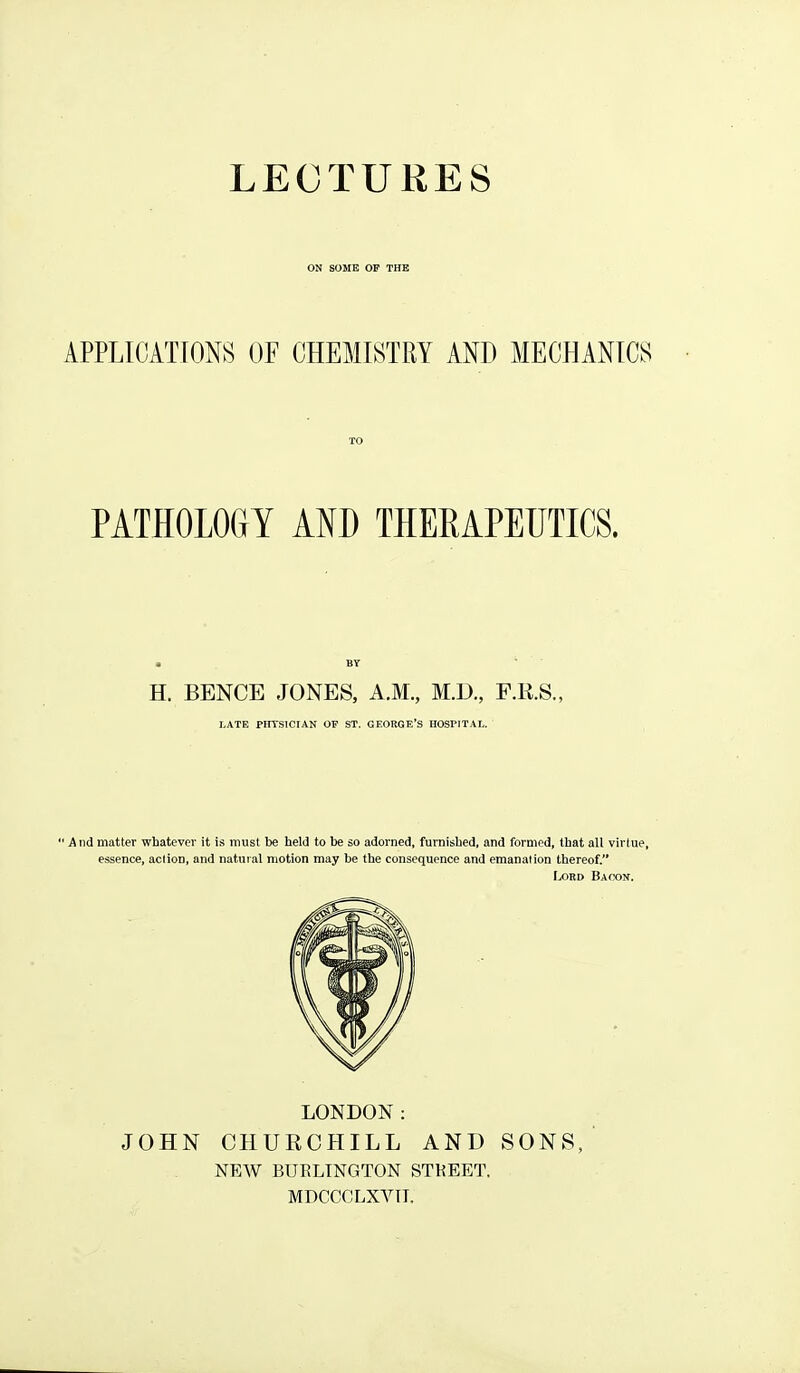 ON SOME OF THE APPLICATIONS OF CHEMISTRY AND MECHANICS PATHOLOGY AND THERAPEUTICS. H. BENCE JONES, A.M., M.D., F.R.S., I,ATE PtrrSICIAN OP ST. GEORGE'S HOSPITAL. 'And matter whatever it is must be held to be so adorned, furnished, and formed, that all virtue, essence, action, and natural motion may be the consequence and emanalion thereof. Lord Bacon. LONDON: JOHN CHURCHILL AND SONS, NEW BUKLINGTON STKEET. MDCCCLXVTI.