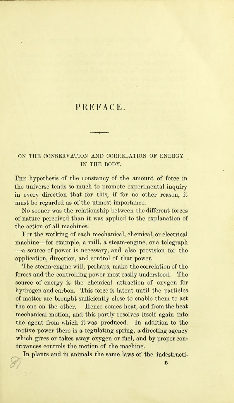 PREFACE. ON THE CONSERVATION AND CORRELATION OP ENERGY IN THE BODY. The hypothesis of the constancy of the amount of force in the universe tends so much to promote experimental inquiry in every direction that for this, if for no other reason, it must be regarded as of the utmost importance. No sooner was the relationship between the different forces of nature perceived than it was applied to the explanation of the action of all machines. For the working of each mechanical, chemical, or electrical machine—for example, a mill, a steam-engine, or a telegraph —a source of power is necessary, and also provision for the application, direction, and control of that power. The steam-engine will, perhaps, make the correlation of the forces and the controlling power most easily understood. The source of energy is the chemical attraction of oxygen for hydrogen and carbon. This force is latent until the particles of matter are brought sufficiently close to enable them to act the one on the other. Hence comes heat, and from the heat mechanical motion, and this partly resolves itself again into the agent from which it was produced. In addition to the motive power there is a regulating spring, a directing agency which gives or takes away oxygen or fuel, and by proper con- trivances controls the motion of the machine. In plants and in animals the same laws of the indestructi- B