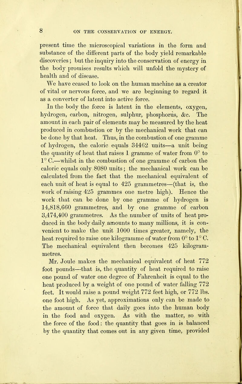 present time the microscopical variations in the form and substance of the different parts of the body yield remarkable discoveries; but the inquiry into the conservation of energy in the body promises results which will unfold the mystery of health and of disease. We have ceased to look on the human machine as a creator of vital or nervous force, and we are beginning to regard it as a converter of latent into active force. In the body the force is latent in the elements, oxygen, hydrogen, carbon, nitrogen, sulphur, phosphorus, &c. The amount in each pair of elements may be measured by the heat produced in combustion or by the mechanical work that can be done by that heat. Thus, in the combustion of one gramme of hydrogen, the caloric equals 34462 units—a unit being the quantity of heat that raises 1 gramme of water from 0° to 1° C.—whilst in the combustion of one gramme of carbon the caloric equals only 8080 units; the mechanical work can be calculated from the fact that the mechanical equivalent of each unit of heat is equal to 425 grammetres—(that is, the work of raising 425 grammes one metre high). Hence the work that can be done by one gramme of hydrogen is 14,818,660 gramme^;res, and by one gramme of carbon 3,474,400 grammetres. As the number of units of heat pro- duced in the body daily amounts to many millions, it is con- venient to make the unit 1000 times greater, namely, the heat required to raise one kilogramme of water from 0° to 1° C. The mechanical equivalent then becomes 425 kilogram- metres. Mr. Joule makes the mechanical equivalent of heat 772 foot pounds—that is, the quantity of heat required to raise one pound of water one degree of Fahrenheit is equal to the heat produced by a weight of one pound of water falling 772 feet. It would raise a pound weight 772 feet high, or 772 lbs. one foot high. As yet, approximations only can be made to the amount of force that daily goes into the human body in the food and oxygen. As with the matter, so with the force of the food: the quantity that goes in is balanced by the quantity that comes out in any given time, provided