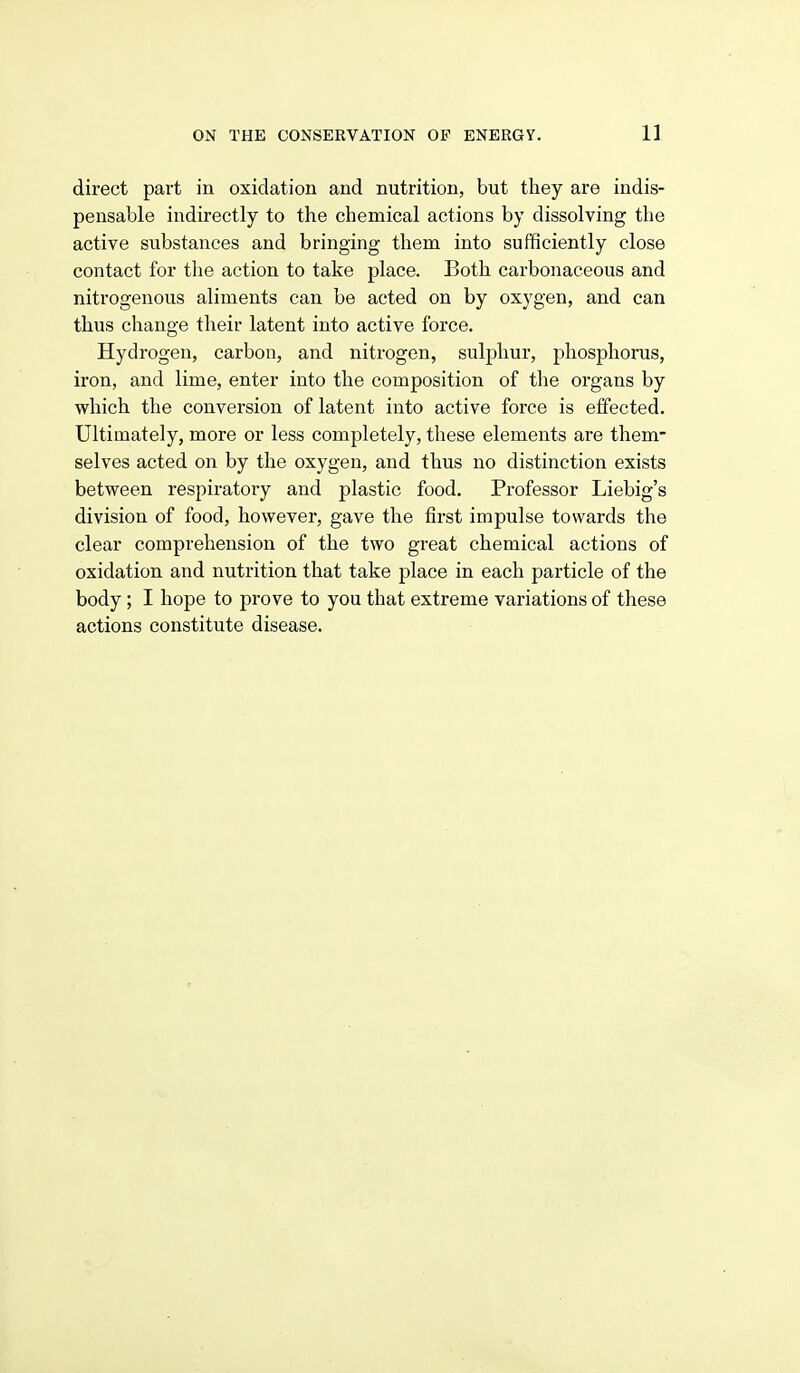 direct part in oxidation and nutrition, but they are indis- pensable indirectly to the chemical actions by dissolving the active substances and bringing them into sufficiently close contact for the action to take place. Both carbonaceous and nitrogenous aliments can be acted on by oxygen, and can thus change their latent into active force. Hydrogen, carbon, and nitrogen, sulphur, phosphorus, iron, and lime, enter into the composition of the organs by which the conversion of latent into active force is effected. Ultimately, more or less completely, these elements are them- selves acted on by the oxygen, and thus no distinction exists between respiratory and plastic food. Professor Liebig's division of food, however, gave the first impulse towards the clear comprehension of the two great chemical actions of oxidation and nutrition that take place in each particle of the body ; I hope to prove to you that extreme variations of these actions constitute disease.