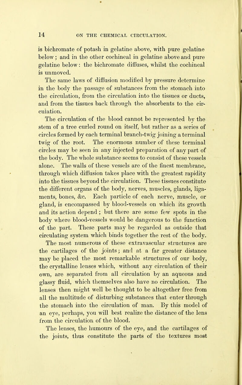 is bichromate of potash in gelatine above, with pure gelatine below; and in the other cochineal in gelatine above and pure gelatine below : the bichromate diffuses, whilst the cochineal is unmoved. The same laws of diffusion modified by pressure determine in the body the passage of substances from the stomach into the circulation, from the circulation into the tissues or ducts, and from the tissues back throngh the absorbents to the cir- culation. The circulation of the blood cannot be represented by the stem of a tree curled round on itself, but rather as a series of circles formed by each terminal branch-twig joining a terminal twig of the root. The enormous number of these terminal circles may be seen in any injected preparation of any part of the body. The whole substance seems to consist of these vessels alone. The walls of these vessels are of the finest membrane, through which diffusion takes place with the greatest rapidity into the tissues beyond the circulation. These tissues constitute the different organs of the body, nerves, muscles, glands, liga- ments, bones, &c. Each particle of each nerve, muscle, or gland, is encompassed by blood-vessels on which its growth and its action depend ; but there are some few spots in the body where blood-vessels would be dangerous to the function of the part. These parts may be regarded as outside that circulating system which binds together the rest of the body. The most numerous of these extravascular structures are the cartilages of the joints; and at a far greater distance may be placed the most remarkable structures of our body, the crystalline lenses which, without any circulation of their own, are separated from all circulation by an aqueous and glassy fluid, which themselves also have no circulation. The lenses then might well be thought to be altogether free from all the multitude of disturbing substances that enter through the stomach into the circulation of man. By this model of an eye, perhaps, you will best realize the distance of the lens from the circulation of the blood. The lenses, the humours of the eye, and the cartilages of the joints, thus constitute the parts of the textures most