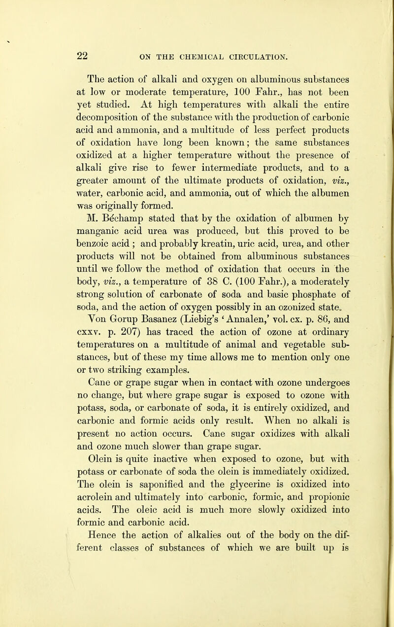 The action of alkali and oxygen on albuminous substances at low or moderate temperature, 100 Fahr., has not been yet studied. At high temperatures with alkali the entire decomposition of the substance with the production of carbonic acid and ammonia, and a multitude of less perfect products of oxidation have long been known; the same substances oxidized at a higher temperature without the presence of alkali give rise to fewer intermediate products, and to a greater amount of the ultimate products of oxidation, viz., water, carbonic acid, and ammonia, out of which the albumen was originally formed. M. B^champ stated that by the oxidation of albumen by manganic acid urea was produced, but this proved to be benzoic acid ; and probably kreatin, uric acid, urea, and other products will not be obtained from albuminous substances until we follow the method of oxidation that occurs in the body, viz., a temperature of 38 C. (100 Fahr.), a moderately strong solution of carbonate of soda and basic phosphate of soda, and the action of oxygen possibly in an ozonized state„ Von Gorup Basanez (Liebig's ' Annalen,' vol. ex. p. 86, and cxxv. p. 207) has traced the action of ozone at ordinary temperatures on a multitude of animal and vegetable sub- stances, but of these my time allows me to mention only one or two striking examples. Cane or grape sugar when in contact with ozone undergoes no change, but where grape sugar is exposed to ozone with potass, soda, or carbonate of soda, it is entirely oxidized, and carbonic and formic acids only result. When no alkali is present no action occurs. Cane sugar oxidizes with alkali and ozone much slower than grape sugar. Olein is quite inactive when exposed to ozone, but with potass or carbonate of soda the olein is immediately oxidized. The olein is saponified and the glycerine is oxidized into acrolein and ultimately into carbonic, formic, and propionic acids. The oleic acid is much more slowly oxidized into formic and carbonic acid. Hence the action of alkalies out of the body on the dif- ferent classes of substances of which we are built up is