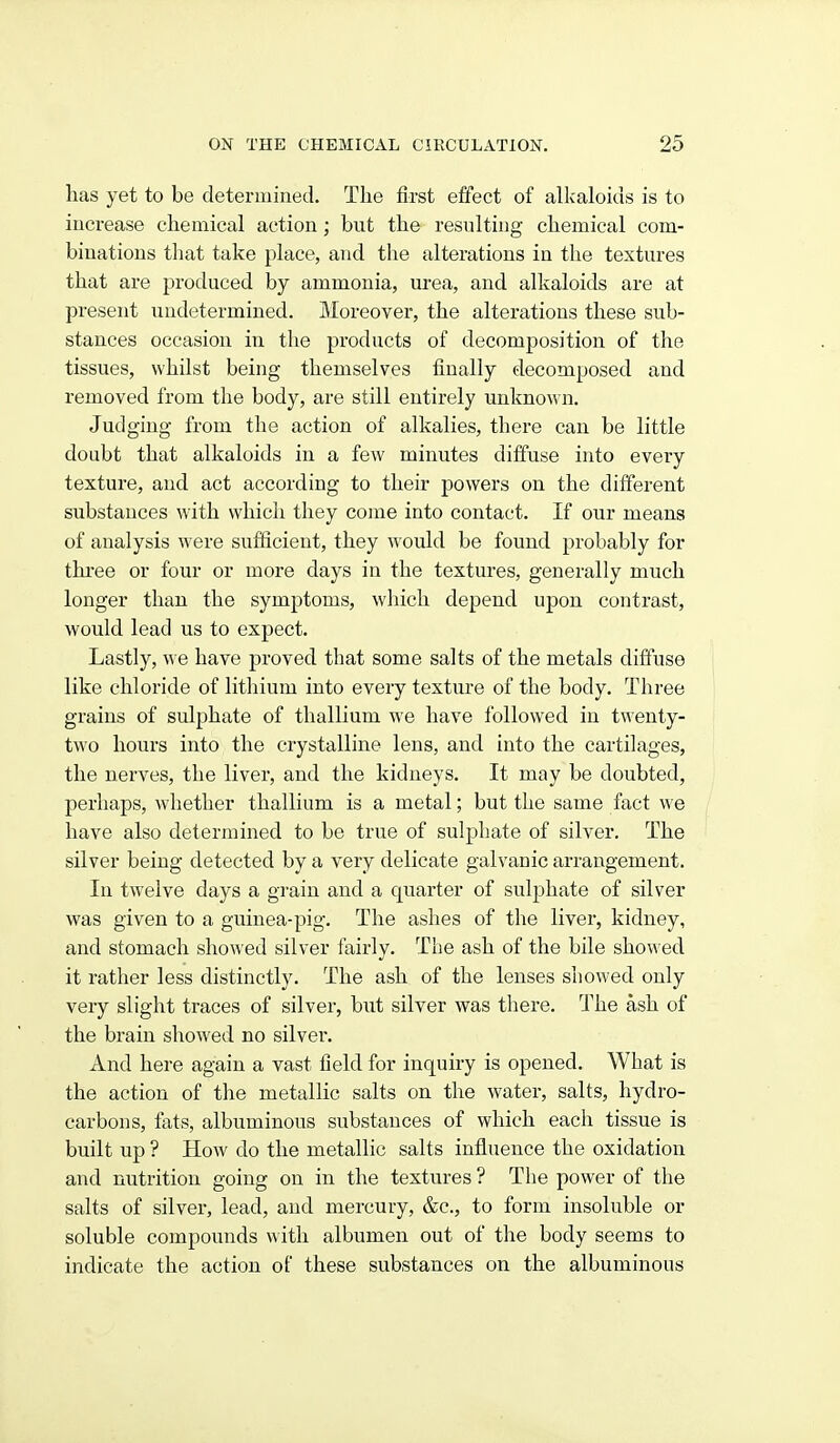 has yet to be determined. The first effect of allcaloids is to increase chemical action; but the resulting chemical com- binations that take place, and the alterations in the textures that are produced by ammonia, urea, and alkaloids are at present undetermined. Moreover, the alterations these sub- stances occasion in the products of decomposition of the tissues, whilst being themselves finally decomposed and removed from the body, are still entirely unknown. Judging from the action of alkalies, there can be little doubt that alkaloids in a few minutes diffuse into every texture, and act according to their powers on the diiferent substances with which they come into contact. If our means of analysis were sufficient, they would be found probably for three or four or more days in the textures, generally much longer than the symptoms, wliich depend upon contrast, would lead us to expect. Lastly, we have proved that some salts of the metals diffuse like chloride of lithium into every texture of the body. Three grains of sulphate of thallium we have followed in twenty- two hours into the crystalline lens, and into the cartilages, the nerves, the liver, and the kidneys. It may be doubted, perhaps, whether thallium is a metal; but the same fact we have also determined to be true of sulphate of silver. The silver being detected by a very delicate galvanic arrangement. In twelve days a grain and a quarter of sulj^hate of silver was given to a guinea-pig. The ashes of the liver, kidney, and stomach showed silver fairly. The ash of the bile showed it rather less distinctly. The ash of the lenses showed only very slight traces of silver, but silver was there. The ash of the brain showed no silver. And here again a vast field for inquiry is opened. What is the action of the metallic salts on the water, salts, hydro- carbons, fats, albuminous substances of which each tissue is built up ? How do the metallic salts influence the oxidation and nutrition going on in the textures ? Tlie power of the salts of silver, lead, and mercury, &c., to form insoluble or soluble compounds with albumen out of the body seems to indicate the action of these substances on the albuminous