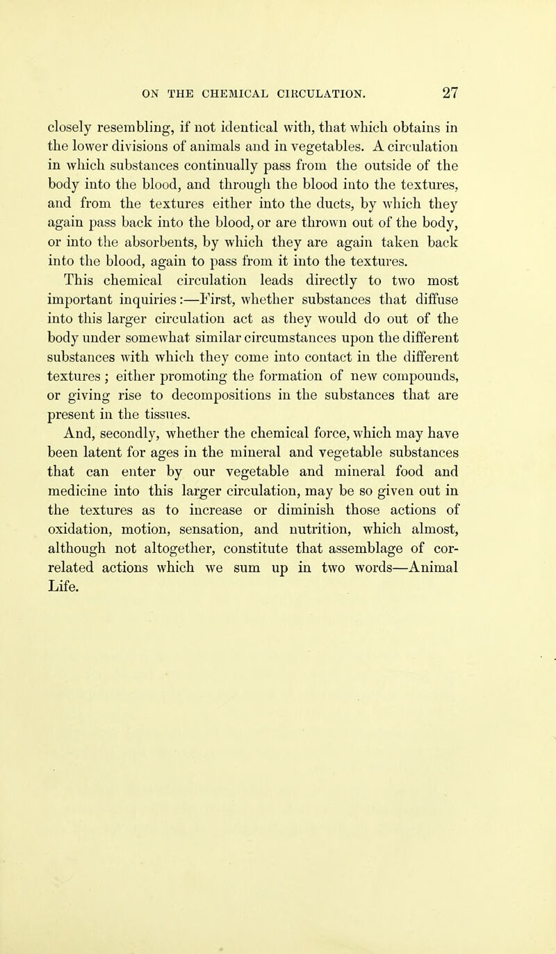 closely resembling, if not identical with, that which obtains in the lower divisions of animals and in vegetables. A circulation in which substances continually pass from the outside of the body into the blood, and through the blood into the textures, and from the textures either into the ducts, by which they again pass back into the blood, or are thrown out of the body, or into the absorbents, by which they are again taken back into the blood, again to pass from it into the textures. This chemical circulation leads directly to two most important inquiries:—First, whether substances that diffuse into this larger circulation act as they would do out of the body under somewhat similar circumstances upon the different substances with which they come into contact in the different textures ; either promoting the formation of new compounds, or giving rise to decompositions in the substances that are present in the tissues. And, secondly, whether the chemical force, which may have been latent for ages in the mineral and vegetable substances that can enter by our vegetable and mineral food and medicine into this lai;ger circulation, may be so given out in the textures as to increase or diminish those actions of oxidation, motion, sensation, and nutrition, which almost, although not altogether, constitute that assemblage of cor- related actions which we sum up in two words—Animal Life.