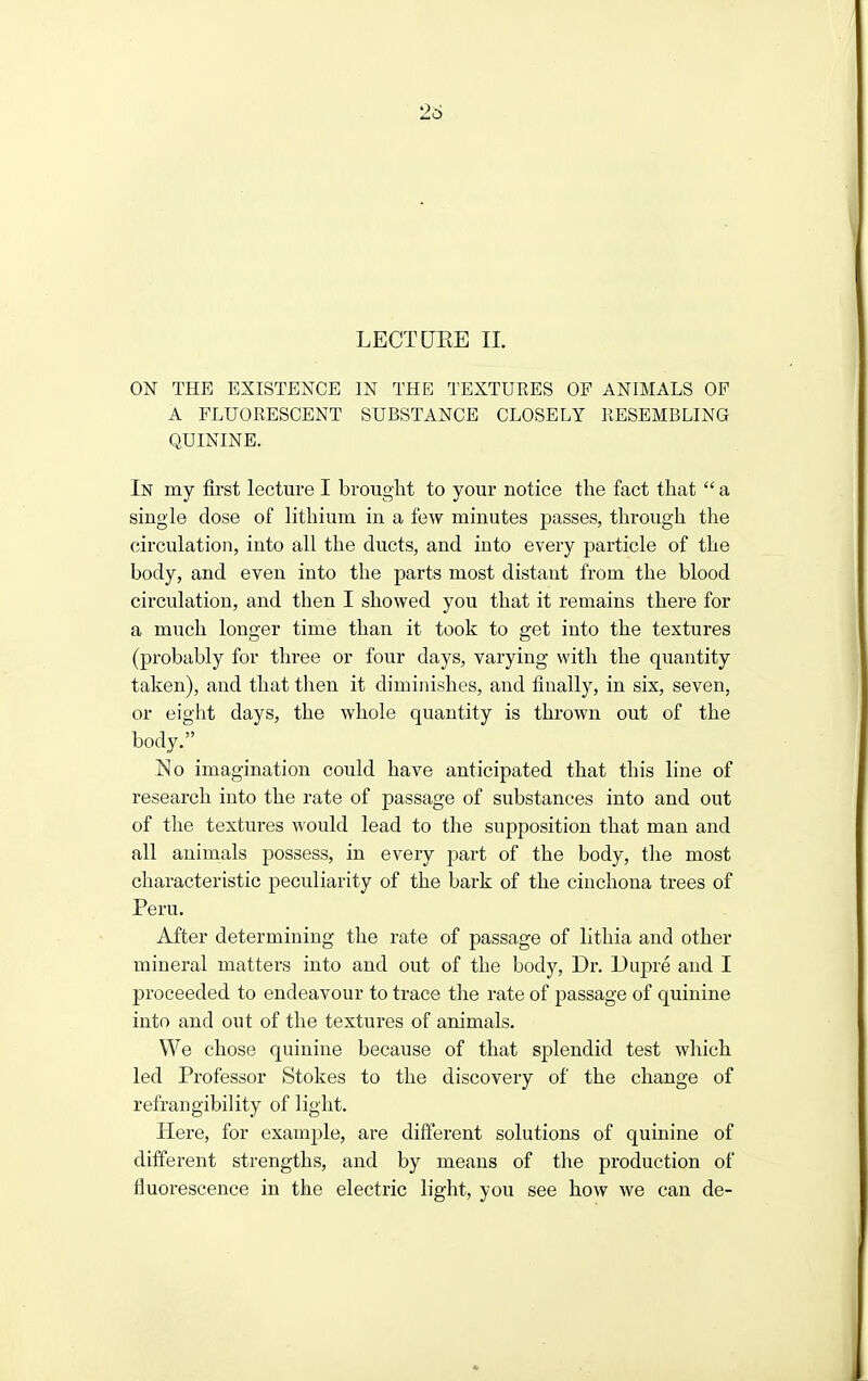 26 LECTOEE 11. ON THE EXISTENCE IN THE TEXTURES OF ANIMALS OF A FLUORESCENT SUBSTANCE CLOSELY RESEMBLING QUININE. In my first lecture I brought to your notice tlie fact that  a single dose of lithium in a few minutes passes, through the circulation, into all the ducts, and into every particle of the body, and even into the parts most distant from the blood circulation, and then I showed you that it remains there for a much longer time than it took to get into the textures (probably for three or four days, varying with the quantity taken), and that then it diminishes, and finally, in six, seven, or eight days, the whole quantity is thrown out of the body. lHo imagination could have anticipated that this line of research into the rate of passage of substances into and out of the textures would lead to the supposition that man and all animals possess, in every part of the body, the most characteristic peculiarity of the bark of the cinchona trees of Peru. After determining the rate of passage of lithia and other mineral matters into and out of the body. Dr. Dupre and I proceeded to endeavour to trace the rate of passage of quinine into and out of the textures of animals. We chose quinine because of that splendid test which led Professor Stokes to the discovery of the change of refrangibility of light. Here, for example, are different solutions of quinine of different strengths, and by means of the production of fluorescence in the electric light, you see how we can de-