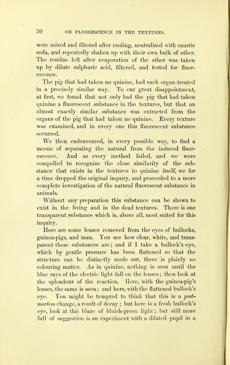 were mixed and filtered after cooling, neutralized with caustic soda, and repeatedly shaken up with their own bulk of ether. The residue left after evaporation of the ether was taken up by dilute sulphuric acid, filtered, and tested for fluor- escence. The pig that had taken no quinine, had each organ treated in a precisely similar way. To our great disappointment, at first, we found that not only had the pig that had taken quinine a fluorescent substance in the textures, but that an almost exactly similar substance was extracted from the organs of the pig that had taken no quinine. Every texture was examined, and in every one this fluorescent substance occurred. We then endeavoured, in every possible way, to find a means of separating the natural from the induced fluor- escence. And as every method failed, and we were compelled to recognize the close similarity of the sub- stance that exists in the textures to quinine itself, we for a time dropped the original inquiry, and proceeded to a more complete investigation of the natural fluorescent substance in animals. Without any preparation this substance can be shown to exist in the living and in the dead textures. There is one transparent substance which is, above all, most suited for this inquiry. Here are some lenses removed from the eyes of bullocks, guinea-pigs, and man. You see how clear, white, and trans- parent these substances are; and if I take a bullock's eye, which by gentle pressure has been flattened so that the structure can be distinctly made out, there is plainly no colouring matter. As in quinine, nothing is seen imtil the blue rays of the electric light fall on the lenses ; then look at the splendour of the reaction. Here, with the guinea-pig's lenses, the same is seen; and here, with the flattened bullock's eye. You might be tempted to think that this is a jpost- mortem change, a result of decay; but here is a fresh bullock's eye, look at this blaze of bhiish-green light; but still more full of suggestion is an experiment with a dilated pupil in a