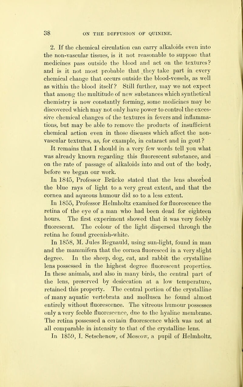 2. If the chemical circulation can carry alkaloids even into the non-vascular tissues, is it not reasonable to suppose that medicines pass outside the blood and act on the textures? and is it not most probable that they take part in every chemical change that occurs outside the blood-vessels, as well as within the blood itself? Still further, may we not expect that among the multitude of new substances which synthetical chemistry is now constantly forming, some medicines may be discovered which may not only have power to control the exces- sive chemical changes of the textures in fevers and inflamma- tions, but may be able to remove the products of insufficient chemical action even in those diseases which affect the non- vascular textures, as, for example, in cataract and in gout ? It remains that I should in a very few words tell you what was already known regarding this fluorescent substance, and on the rate of passage of alkaloids into and out of the body, before we began our work. In 1845, Professor Briicke stated that the lens absorbed the blue rays of light to a very great extent, and that the cornea and aqueous humour did so to a less extent. In 1855, Professor Helmholtz examined for fluorescence the retina of the eye of a man who had been dead for eighteen hours. The first experiment showed that it was very feebly fluorescent. The colour of the light dispersed through the retina he found greenish-white. In 1858, M. Jules Eegnauld, using sun-light, found in man and the mammifera that the cornea fluoresced in a very slight degree. In the sheep, dog, cat, and rabbit the crystalline lens possessed in the highest degree fluorescent properties. In these animals, and also in many birds, the central part of the lens, preserved by desiccation at a low temperature, retained this property. The central portion of the crystalline of many aquatic vertebrata and mollusca he found almost entirely without fluorescence. The vitreous humour possesses only a very feeble fluorescence, due to the hyaline membrane. The retina possessed a certain fluorescence which was not at all comparable in intensity to that of the crystalline lens. In 1859, I. Setschenow, of Moscow, a pupil of Helmholtz,