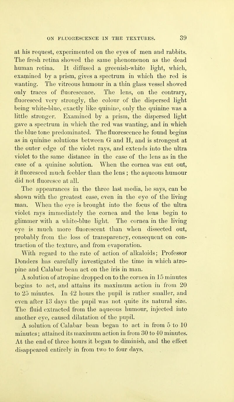 at his request, experimented on the eyes of men and rabbits. The fresh retina showed the same phenomenon as the dead human retina. It diffused a greenish-white hght, which, examined by a prism, gives a spectrum in which the red is wanting. The vitreous humour in a thin glass vessel showed only traces of fluorescence. The lens, on the contrary, fluoresced very strongly, the colour of the dispersed light being wliite-blue, exactly like quinine, only the quinine was a little stronger. Examined by a prism, the dispersed light gave a spectrum in which the red was wanting, and in which the blue tone predominated. The fluorescence he found begins as in quinine solutions between G- and H, and is strongest at the outer edge of the violet rays, and extends into tlie ultra violet to the same distance in the case of the lens as in the case of a quinine solution. When the cornea was cut out, it fluoresced much feebler than the lens ; the aqueous humour did not fluoresce at all. The appearances in the three last media, he says, can be shown with the greatest ease, even in the eye of the living man. When the eye is brought into the focus of the ultra violet rays immediately the cornea and the lens begin to glimmer with a white-blue light. The cornea in the living eye is much more fluorescent than when dissected out, probably from the loss of transparency, consequent on con- traction of the texture, and from evaporation. With regard to the rate of action of alkaloids; Professor Bonders has carefully investigated the time in which atro- pine and Calabar beau act on the iris in man. A solution of atropine dropped on to the cornea in 15 minutes begins to act, and attains its maximum action in from 20 to 25 minutes. In 42 hours the pupil is rather smaller, and even after 13 days the pupil was not quite its natural size. The fluid extracted from the aqueous humour, injected into another eye, caused dilatation of the pupil. A solution of Calabar bean began to act in from 5 to 10 minutes; attained its maximum action in from 30 to 40 minutes. At the end of three hours it began to diminish, and the effect disappeared entirely in from two to four days.