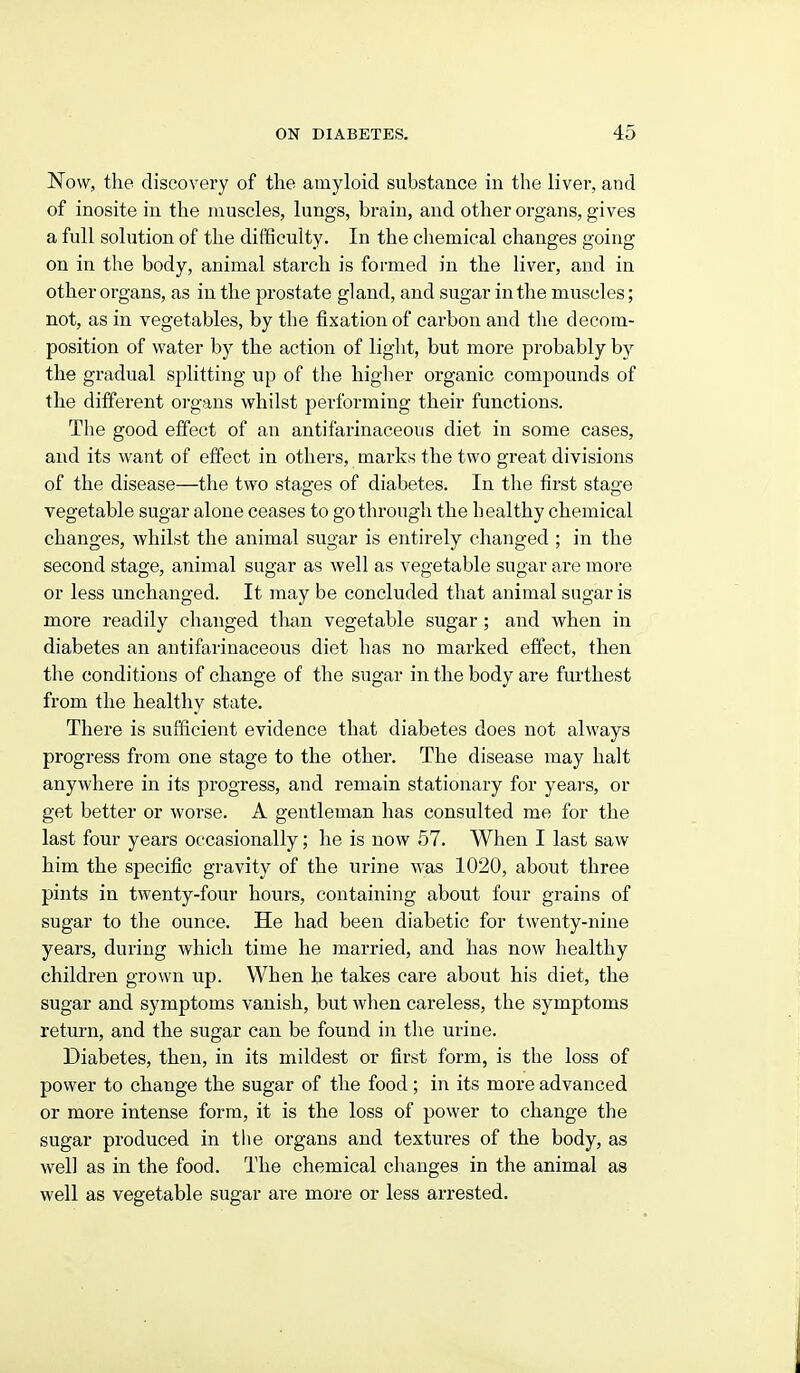 Now, the discovery of the amyloid substance in the liver, and of inosite in the muscles, lungs, brain, and other organs, gives a full solution of the difficulty. In the chemical changes going on in the body, animal starch is formed in the liver, and in other organs, as in the prostate gland, and sugar in the muscles; not, as in vegetables, by the fixation of carbon and the decom- position of water by the action of light, but more probably by the gradual splitting up of the higher organic compounds of the different organs whilst performing their functions. The good effect of an antifarinaceoiis diet in some cases, and its want of effect in others, marks the two great divisions of the disease—the two stages of diabetes. In the first stage vegetable sugar alone ceases to go through the healthy chemical changes, whilst the animal sugar is entirely changed ; in the second stage, animal sugar as well as vegetable sugar are more or less unchanged. It may be concluded that animal sugar is more readily changed tlian vegetable sugar; and when in diabetes an antifarinaceous diet has no marked effect, then the conditions of change of the sugar in the body are furthest from the healthy state. There is sufficient evidence that diabetes does not always progress from one stage to the other. The disease may halt anywhere in its progress, and remain stationary for years, or get better or worse. A gentleman has consulted me for the last four years occasionally; he is now 57. When I last saw him the specific gravity of the urine was 1020, about three pints in twenty-four hours, containing about four grains of sugar to the ounce. He had been diabetic for twenty-nine years, during which time he married, and has now healthy children grown up. When he takes care about his diet, the sugar and symptoms vanish, but when careless, the symptoms return, and the sugar can be found in the urine. Diabetes, then, in its mildest or first form, is the loss of power to change the sugar of the food; in its more advanced or more intense form, it is the loss of power to change the sugar produced in tlie organs and textures of the body, as well as in the food. The chemical changes in the animal as well as vegetable sugar are more or less arrested.