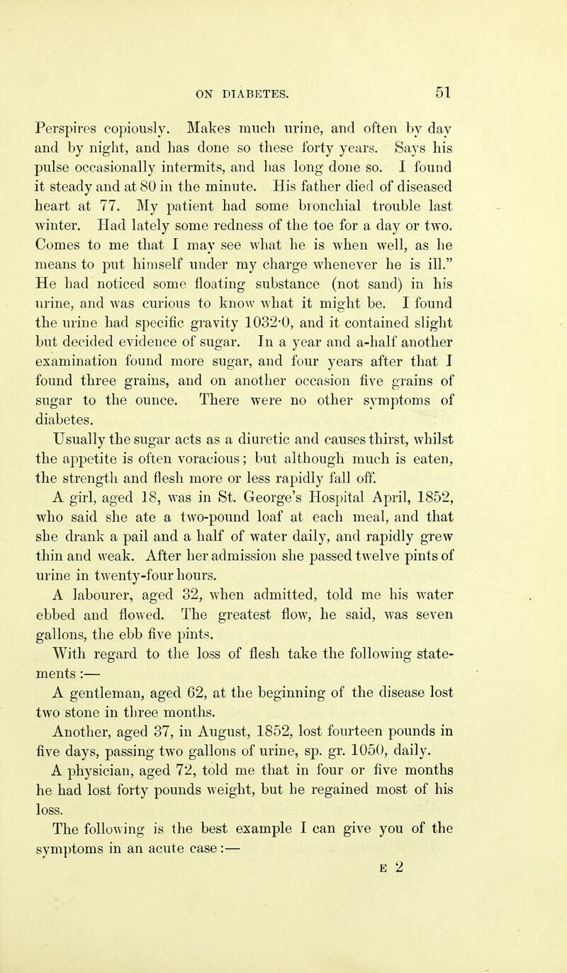 Perspires copiously. Makes ranch urine, and often by day and by night, and has done so these forty years. Says his pulse occasionally intermits, and has long done so. I found it steady and at 80 in the minute. His father died of diseased heart at 77. My patient had some bronchial trouble last winter. Had lately some redness of the toe for a day or two. Comes to me that I may see what he is when well, as he means to put himself under my charge whenever he is ill. He had noticed some floating substance (not sand) in his urine, and was curious to know what it might be. I found the urine had specific gravity 1032-0, and it contained slight but decided evidence of sugar. In a year and a-half another examination found more sugar, and four years after that I found three grains, and on another occasion five grains of sugar to the ounce. There were no other symptoms of diabetes. Usually the sugar acts as a diuretic and causes thirst, whilst the appetite is often voracious; but although much is eaten, the strength and flesh more or less rapidly fall oif. A girl, aged 18, was in St. George's Hospital April, 1852, who said she ate a two-pound loaf at each meal, and that she drank a pail and a half of water daily, and rapidly grew thin and weak. After her admission she passed twelve pints of urine in twenty-four hours. A labourer, aged 32, when admitted, told me his water ebbed and flowed. The greatest flow, he said, was seven gallons, the ebb five pints. With regard to the loss of flesh take the following state- ments :— A gentleman, aged 62, at the beginning of the disease lost two stone in three months. Another, aged 37, in August, 1852, lost fourteen pounds in five days, passing two gallons of urine, sp. gr. 1050, daily. A physician, aged 72, told me that in four or five months he had lost forty pounds weight, but he regained most of his loss. The following is the best example I can give you of the symptoms in an acute case:— E 2