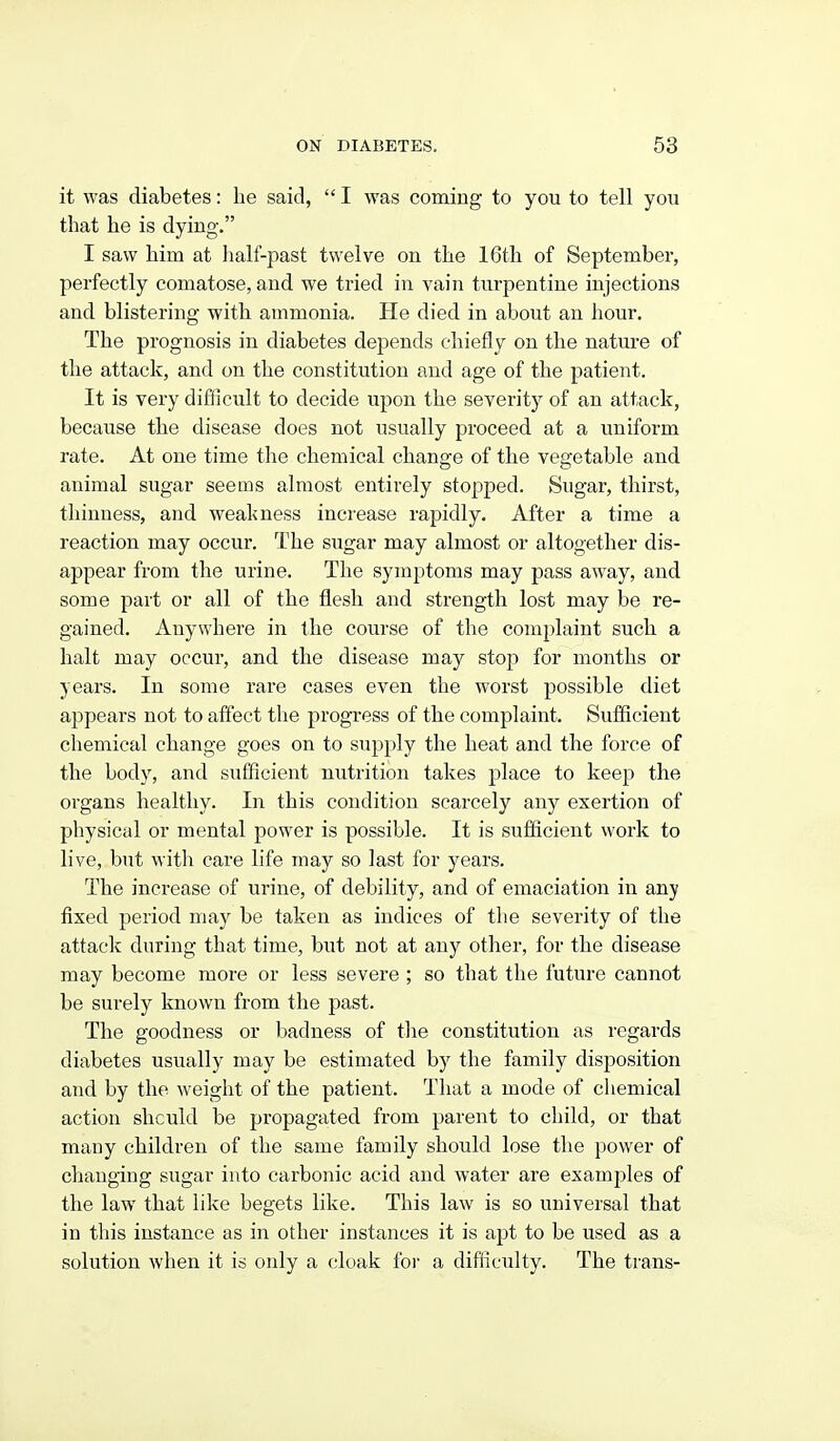 it was diabetes: he said,  I was coming to you to tell you that he is dying. I saw him at lialf-past twelve on the 16th of September, perfectly comatose, and we tried in vain turpentine injections and blistering with ammonia. He died in about an hour. The prognosis in diabetes depends chiefly on the nature of the attack, and on the constitution and age of the patient. It is very difficult to decide upon the severity of an attack, because the disease does not usually proceed at a uniform rate. At one time the chemical change of the vegetable and animal sugar seems almost entirely stopped. Sugar, thirst, thinness, and weakness increase rapidly. After a time a reaction may occur. The sugar may almost or altogether dis- appear from the urine. The symptoms may pass away, and some part or all of the flesh and strength lost may be re- gained. Anywhere in the course of the complaint such a halt may occur, and the disease may stop for months or years. In some rare cases even the worst possible diet appears not to affect the progress of the complaint. Sufficient chemical change goes on to supply the heat and the force of the body, and sufficient nutrition takes place to keep the organs healthy. In this condition scarcely any exertion of physical or mental power is possible. It is sufficient work to live, but with care life may so last for years. The increase of urine, of debility, and of emaciation in any fixed period may be taken as indices of the severity of the attack during that time, but not at any other, for the disease may become more or less severe ; so that the future cannot be surely known from the past. The goodness or badness of the constitution as regards diabetes usually may be estimated by the family disposition and by the weight of the patient. That a mode of chemical action should be propagated from parent to child, or that many children of the same family should lose the power of changing sugar into carbonic acid and water are examples of the law that like begets like. This law is so universal that in this instance as in other instances it is apt to be used as a solution when it is only a cloak for a difficulty. The ti'ans-