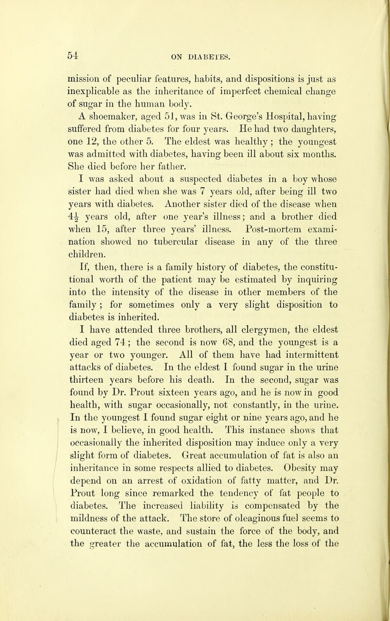 mission of peculiar features, habits, and dispositions is just as inexplicable as the inheritance of imperfect chemical change of sugar in the human bod}^ A shoemaker, aged 51, was in St. George's Hospital, having suffered from diabetes for four years. He had two daughters, one 12, the other 5. The eldest was healthy ; the youngest was admitted with diabetes, having been ill about six months. She died before her father. I was asked about a suspected diabetes in a boy whose sister had died when she was 7 years old, after being ill two years with diabetes. Another sister died of the disease when 4i years old, after one year's illness; and a brother died when 15, after three years' illness. Post-mortem exami- nation showed no tubercular disease in any of the three children. If, then, there is a family history of diabetes, the constitu- tional worth of the patient may be estimated by inquiring into the intensity of the disease in other members of the family; for sometimes only a very slight disposition to diabetes is inherited. I have attended three brothers, all clergymen, the eldest died aged 74; the second is now 68, and the youngest is a year or two younger. All of them have had intermittent attacks of diabetes. In the eldest I found sugar in the urine thirteen years before his death. In the second, sugar was found by Dr. Prout sixteen years ago, and he is now in good health, with sugar occasionally, not constantly, in the urine. In the youngest I found sugar eight or nine years ago, and he is now, I believe, in good health. This instance shows that occasionally the inherited disposition may induce only a very slight form of diabetes. Great accumulation of fat is also an inheritance in some respects allied to diabetes. Obesity may depend on an arrest of oxidation of fatty matter, and Dr. Prout long since remarked the tendency of fat people to diabetes. The increased liability is compensated by the mUdness of the attack. The store of oleaginous fuel seems to counteract the waste, and sustain the force of the body, and the greater the accumulation of fat, the less the loss of the