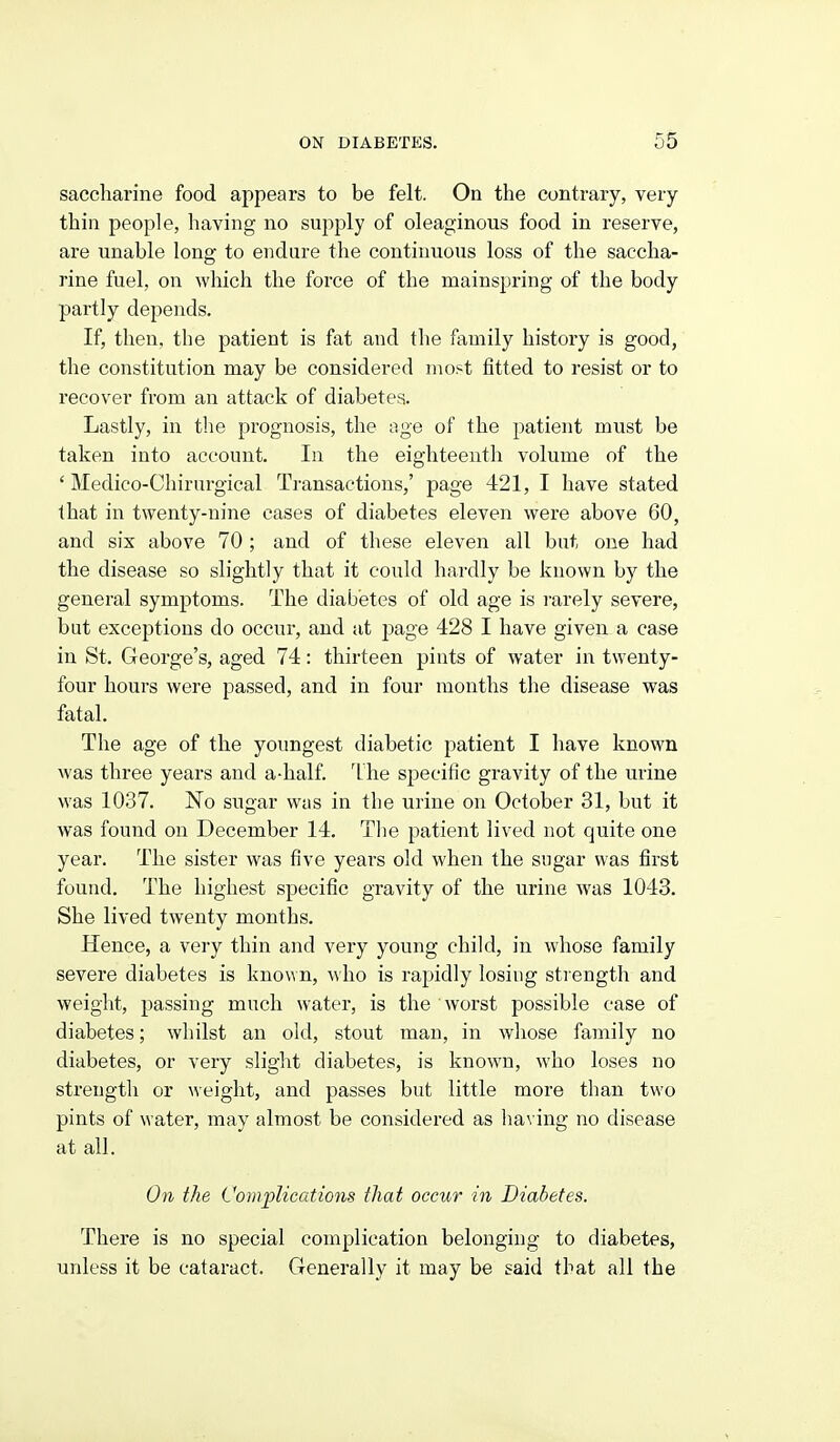 saccharine food appears to be felt. On the contrary, very thin people, having no supply of oleaginous food in reserve, are unable long to endure the continuous loss of the saccha- rine fuel, on which the force of the mainspring of the body partly depends. If, then, the patient is fat and the family history is good, the constitution may be considered most fitted to resist or to recover from an attack of diabetes. Lastly, in tlie prognosis, the age of the patient must be taken into account. In the eighteenth volume of the ' Medico-Chirurgical Ti-ansactions,' page 421, I have stated that in twenty-nine cases of diabetes eleven were above 60, and six above 70 ; and of these eleven all but one had the disease so slightly that it could hardly be known by the general symptoms. The diabetes of old age is rarely severe, but exceptions do occur, and at page 428 I have given a case in St. George's, aged 74: thirteen pints of water in twenty- four hours were passed, and in four months the disease was fatal. The age of the youngest diabetic patient I have known was three years and a-half. 'Lhe sj^ecific gravity of the urine was 1037. No sugar wus in the urine on October 31, but it was found on December 14. Tlie patient lived not quite one year. The sister was five years old when the sugar was first found. The highest specific gravity of the urine was 1043. She lived twenty months. Hence, a very thin and very young child, in whose family severe diabetes is known, who is rapidly losing sti ength and weight, passing much water, is the worst possible case of diabetes; whilst an old, stout man, in whose family no diabetes, or very slight diabetes, is known, who loses no strength or weight, and passes but little more than two pints of water, may almost be considered as having no disease at all. On the Complications that occur in Diabetes. There is no special complication belonging to diabetes, unless it be cataract. Generally it may be said that all the