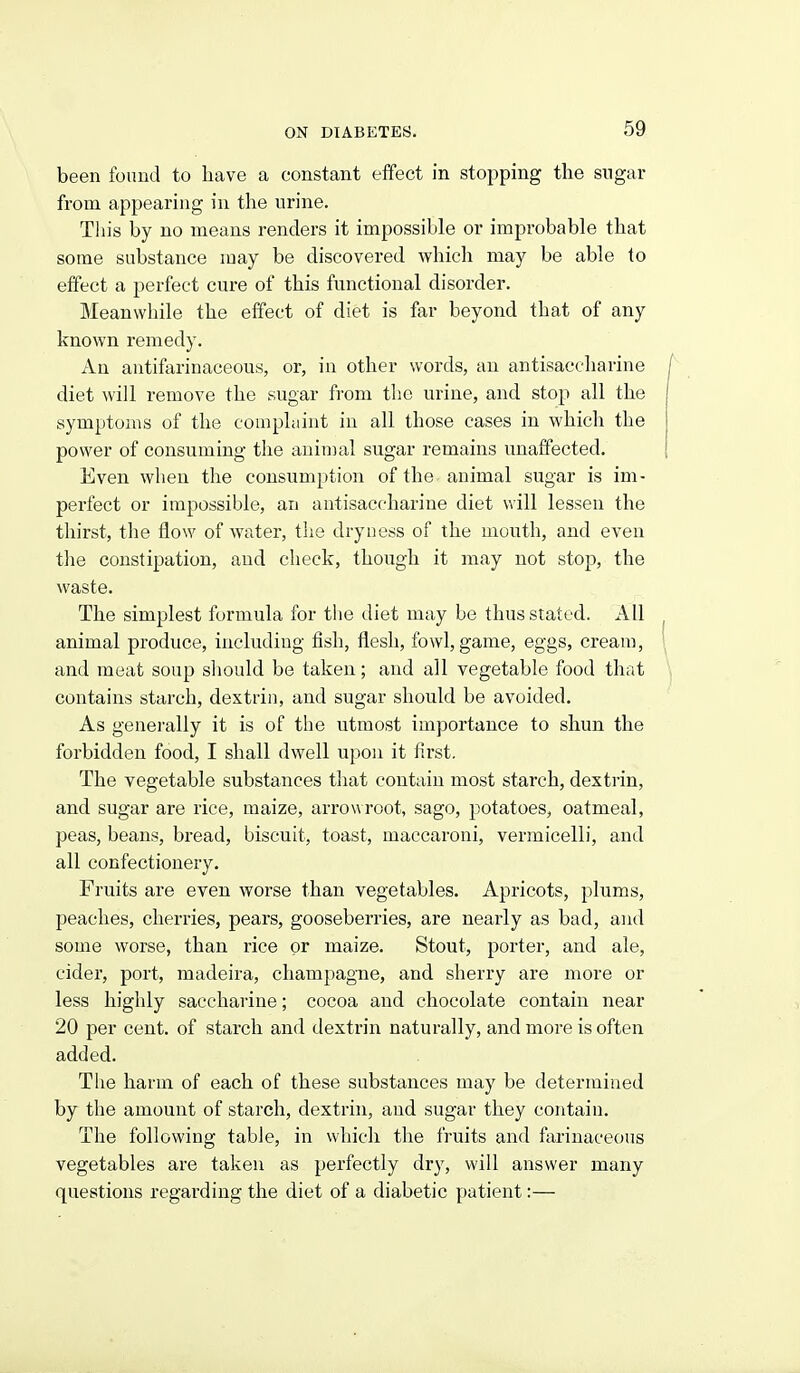 been found to have a constant efifect in stopping the sugar from appearing in the urine. This by no means renders it impossible or improbable that some substance may be discovered which may be able to effect a perfect cure of this functional disorder. Meanwhile the effect of diet is far beyond that of any known remedy. An antifarinaceous, or, in other words, an antisaceharine diet will remove the sugar from the urine, and stop all the symptoms of the complaint in all those cases in which the power of consuming the auiuial sugar remains unaffected. Even when the consumption of the animal sugar is im- perfect or impossible, an antisaceharine diet will lessen the thirst, the flow of water, the dryness of the mouth, and even tlie constipation, and check, though it may not stop, the waste. The simplest formula for the diet may be thus stated. All animal produce, including fish, flesh, fowl, game, eggs, cream, and meat soup should be taken; and all vegetable food that contains starch, dextrin, and sugar should be avoided. As generally it is of the utmost importance to shun the forbidden food, I shall dwell upon it first. The vegetable substances that contain most starch, dextrin, and sugar are rice, maize, arrowroot, sago, potatoes, oatmeal, peas, beans, bread, biscuit, toast, maccaroni, vermicelli, and all confectionery. Fruits are even worse than vegetables. Apricots, plums, peaches, cherries, pears, gooseberries, are nearly as bad, and some worse, than rice or maize. Stout, porter, and ale, cider, port, madeira, champagne, and sherry are more or less highly saccharine; cocoa and chocolate contain near 20 per cent, of starch and dextrin naturally, and more is often added. The harm of each of these substances may be determined by the amount of starch, dextrin, and sugar they contain. The following table, in which the fruits and farinaceous vegetables are taken as perfectly dry, will answer many questions regarding the diet of a diabetic patient:—