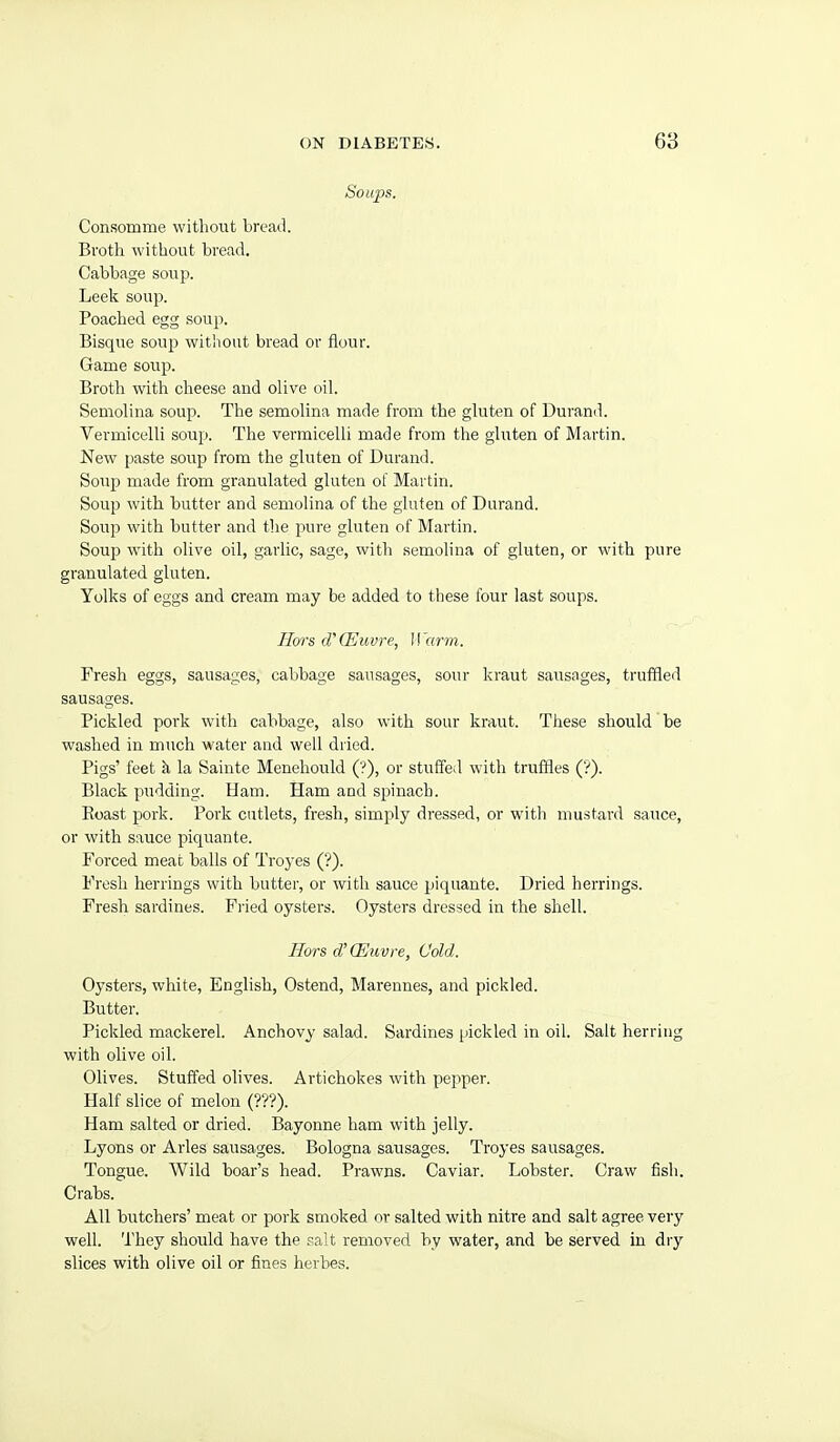 Soups. Consomme without bread. Broth without bread. Cabbage soup. Leek soup. Poached egg soup. Bisque soup without bread or flour. Game soup. Broth with cheese and olive oil. Semolina soup. The semolina made from the gluten of Durand. Vermicelli soup. The vermicelli made from the gluten of Martin. New paste soup from the gluten of Durand. Soup made from granulated gluten of Martin. Soup with butter and semolina of the gluten of Durand. Soup with butter and the pure gluten of Martin. Soup with olive oil, garlic, sage, with .semolina of gluten, or with pure granulated gluten. Yolks of eggs and cream may be added to these four last soups. Hors (VCEuvre, ]\'arm. Fresh eggs, sausages, cabbage sausages, sour kraut sausages, truffled sausages. Pickled pork with cabbage, also with sour kraut. These should be washed in much water and well dried. Pigs' feet k la Sainte Menehould (?), or stuffed with truffles (y). Black pudding. Ham. Ham and spinach. Roast pork. Pork cutlets, fresh, simply dressed, or with mustard sauce, or with sauce piquante. Forced meat balls of Troyes (?). Fresh herrings with butter, or with sauce piquante. Dried herrings. Fresh sardines. Fi'ied oysters. Oysters dressed in the shell. Hors d'CEuvve, Void. Oysters, white, English, Ostend, Marennes, and pickled. Butter. Pickled mackerel. Anchovy salad. Sardines pickled in oil. Salt herring with olive oil. Olives. Stuffed ohves. Artichokes with pepper. Half slice of melon (???). Ham salted or dried. Bayonne ham with jelly. Lyons or Aries sausages. Bologna sausages. Troyes sausages. Tongue. Wild boar's head. Prawns. Caviar. Lobster. Craw fish. Crabs. All butchers' meat or pork smoked or salted with nitre and salt agree very well. They should have the .salt removed by water, and be served in dry slices with olive oil or fines herbes.