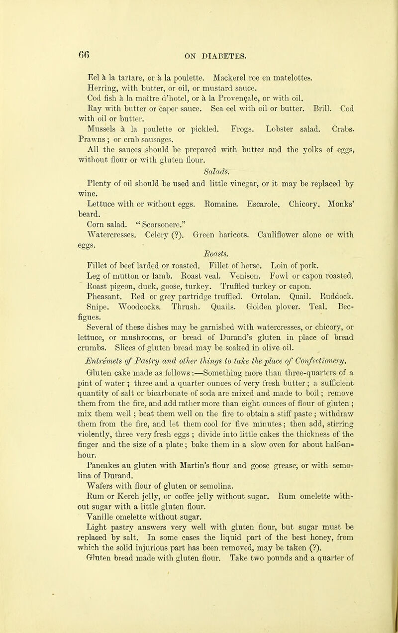 Eel k la tartare, or k la poulette. Mackerel roe en matelottes. Herring, with butter, or oil, or mustard sauce. Cod fish k la maitre d'hotel, or k la Proven^ale, or with oil. Kay with butter or caper sauce. Sea eel with oil or butter. Brill. Cod with oil or butter. Mussels k la poulette or pickled. Frogs. Lobster salad. Crabs. Prawns ; or crab sausages. All the sauces should be prepared with butter and the yolks of eggs, without flour or with gluten flour. Salads. Plenty of oil should be used and little vinegar, or it may be replaced by wine. Lettuce with or without eggs. Romaine. Escarole. Chicory. Monks' beard. Corn salad.  Scorsonere. Watercresses. Celery (?). Green haricots. Cauliflower alone or with eggs. Hoasts. Fillet of beef larded or roasted. Fillet of horse. Loin of pork. Leg of mutton or lamb. Roast veal. Venison. Fowl or capon roasted. Roast pigeon, duck, goose, turkej^ Truffled turkey or capon. Pheasant. Red or grey partridge truf&ed. Ortolan. Quail. Ruddock. Snipe. Woodcocks. Thrush. Quails. Golden plover. Teal. Bec- figues. Several of these dishes may be garnished with watercresses, or chicory, or lettuce, or mushrooms, or bread of Durand's gluten in place of bread crumbs. Slices of gluten bread may be soaked in olive oil. Entremets of Pastry and other things to take the place of Confectionery. Gluten cake made as follows :—Something more than three-quarters of a pint of water ; three and a quarter oimces of very fresh butter ; a sufficient quantity of salt or bicarbonate of soda are mixed and made to boil; remove them from the fire, and add ratlier more than eight ounces of flour of gluten ; mix them well ; beat them well on the fire to obtain a stiff paste ; withdraw them from the fire, and let them cool for five minutes; then add, stirring violently, three very fresh eggs ; divide into little cakes the thickness of the finger and the size of a plate; bake them in a slow oven for about half-an- hour. Pancakes an gluten with Martin's flour and goose grease, or with semo- lina of Durand. Wafers with flour of gluten or semolina. Rum or Kerch jelly, or coffee jelly without sugar. Rum omelette with- out sugar with a little gluten flour. Vanille omelette without sugar. Light pastry answers very well with gluten flour, but sugar must be replaced by salt. In some cases the liquid part of the best honey, from which the solid injiirious part has been removed, may be taken (?). Gluten bread made with gluten flour. Take two pounds and a quarter of