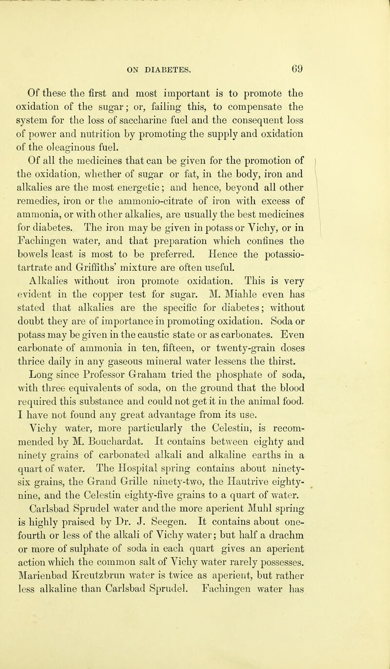 Of these the first and most important is to promote the oxidation of the sugar; or, failing this, to compensate the system for the loss of saccharine fuel and the consequent loss of power and nutrition by promoting the supply and oxidation of the oleaginous fuel. Of all the medicines that can be given for the promotion of the oxidation, wliether of sugar or fat, in the body, iron and alkalies are the most energetic; and hence, beyond all other remedies, iron or tlie ammonio-citrate of iron with excess of ammonia, or with other alkalies, are usually the best medicines for diabetes. The iron may be given in potass or Vichy, or in Fachingen water, and that preparation which confines the bowels least is most to be preferred. Hence the potassio- tartrate and Griffiths' mixture are often useful. Alkalies without iron promote oxidation. This is very evident in the copper test for sugar. M. Miahle even has stated that alkalies are the specific for diabetes; without doubt they are of importance in promoting oxidation. Soda or potass may be given in the caustic state or as carbonates. Even carbonate of ammonia in ten, fifteen, or twenty-grain doses thrice daily in any gaseous mineral water lessens the thirst. Long since Professor Graham tried the phosphate of soda, with three equivalents of soda, on the ground that the blood required this substance and could not get it in the animal food. I have not found any great advantage from its use. Yichy water, more particularly the Celestin, is recom- mended by M. Boucliardat. It contains between eighty and ninety grains of carbonated alkali and alkaline earths in a quart of water. The Hospital spring contains about ninety- six grains, the Grand Grille ninety-two, the Hautrive eighty- nine, and the Celestin eighty-five grains to a quart of water. Carlsbad Sprudel water and the more aperient Muhl spring is highly praised by Dr. J. Seegen. It contains about one- fourth or less of the alkali of Vichy water; but half a drachm or more of sulphate of soda in each quart gives an aperient action which the common salt of Vichy water rarely possesses. Marienbad Kreutzbrun water is twice as aperient, but rather less alkaline than Carlsbad Sprudel. Fachingen water has