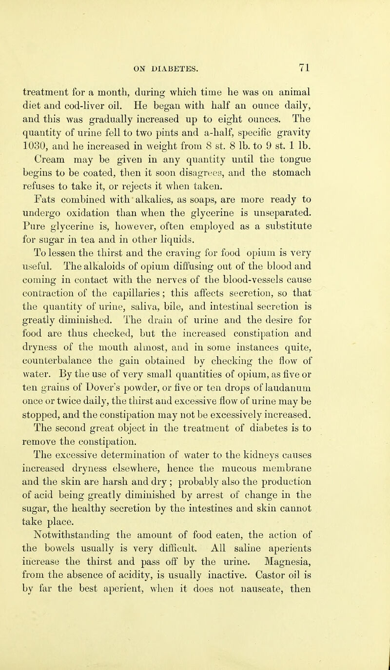 treatment for a montli, during which time he was on animal diet and cod-liver oil. He began with half an ounce daily, and this was gradually increased up to eight ounces. The quantity of urine fell to two pints and a-half, specific gravity 1030, and he increased in weight from 8 st. 8 lb. to 9 st. 1 lb. Cream may be given in any quantity until the tongue begins to be coated, tlien it soon disagrees, and the stomach refuses to take it, or rejects it when taken. Fats combined with • alkalies, as soaps, are more ready to undergo oxidation than when the glycerine is unseparated. Pure glycerine is, however, often employed as a substitute for sugar in tea and in other liquids. To lessen the thirst and the craving for food opium is very useful. The alkaloids of opium diffusing out of the blood and coming in contact with the nerves of the blood-vessels cause contraction of the capillaries; this affects secretion, so that the quantity of urine, saliva, bile, and intestinal secretion is greatly diminished. The drain of urine and the desire for food are thus checked, but the increased constipation and dryness of the mouth almost, and in some instances quite, counterbalance the gain obtained by checking the flow of water. By the use of very small quantities of opium, as five or ten grains of Dover's powder, or five or ten drops of laudanum once or twice daily, the thirst and excessive flow of urine may be stopped, and the constipation may not be excessively increased. The second great object in the treatment of diabetes is to remove the constipation. The excessive determination of water to the kidneys causes increased dryness elsewhere, hence the mucous membrane and the skin are harsh and dry ; probably also the production of acid being greatly diminished by arrest of change in the sugar, the healthy secretion by the intestines and skin cannot take place. Notwithstanding the amount of food eaten, the action of the bowels usually is very difficult. All saline aperients increase the thirst and pass off by the urine. Magnesia, from the absence of acidity, is usually inactive. Castor oil is by far the best aperient, when it does not nauseate, then