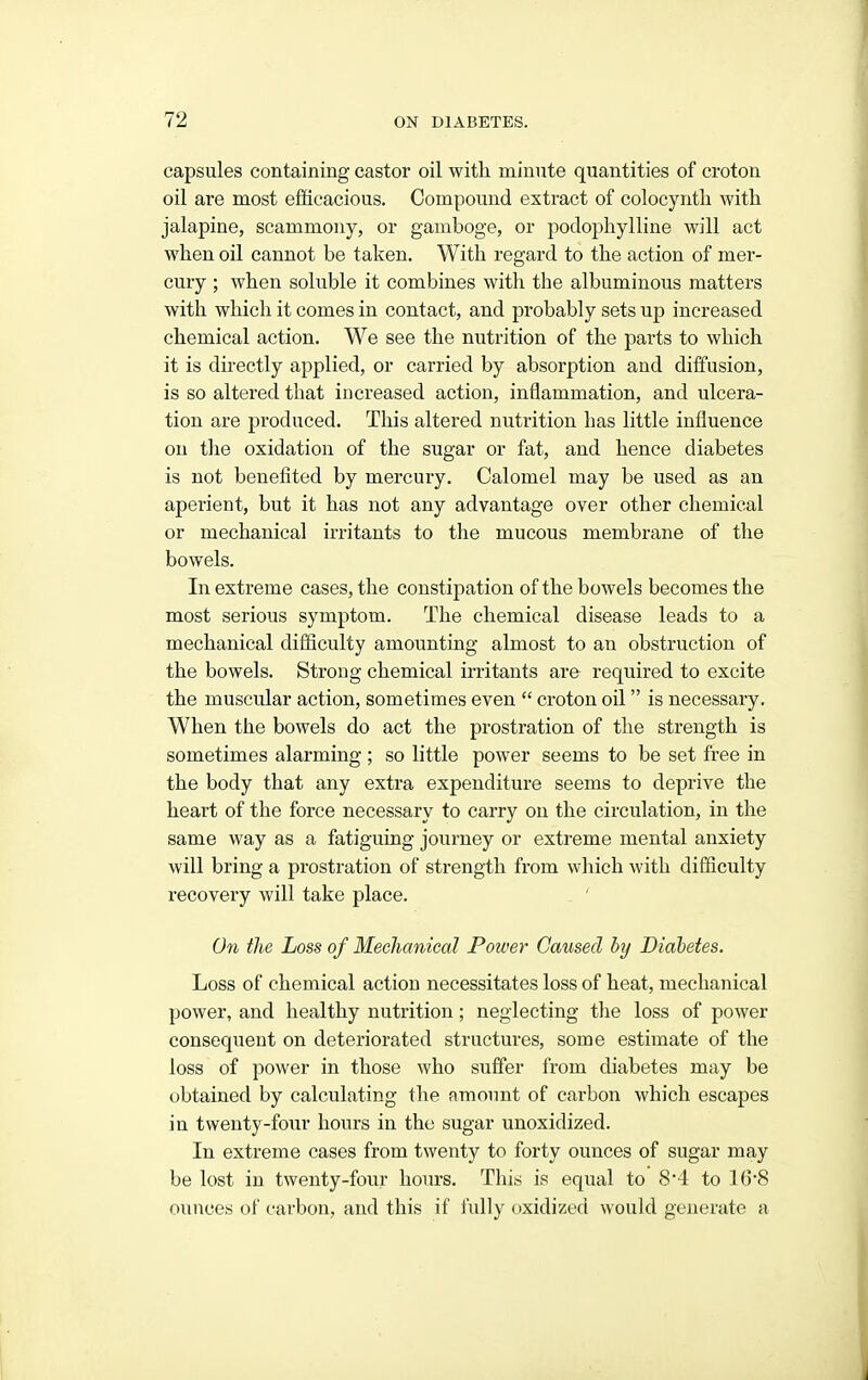 capsules containing castor oil with minute quantities of croton oil are most efficacious. Compound extract of colocyntli with jalapine, scammony, or gamboge, or podophylline will act when oil cannot be taken. With regard to the action of mer- cury ; when soluble it combines with the albuminous matters with which it comes in contact, and probably sets up increased chemical action. We see the nutrition of the parts to which it is directly applied, or carried by absorption and diffusion, is so altered that increased action, inflammation, and ulcera- tion are produced. This altered nutrition has little influence on the oxidation of the sugar or fat, and hence diabetes is not benefited by mercury. Calomel may be used as an aperient, but it has not any advantage over other chemical or mechanical irritants to the mucous membrane of the bowels. In extreme cases, the constipation of the bowels becomes the most serious symptom. The chemical disease leads to a mechanical difficulty amounting almost to an obstruction of the bowels. Strong chemical irritants are required to excite the muscular action, sometimes even  croton oil is necessary. When the bowels do act the prostration of the strength is sometimes alarming ; so little power seems to be set free in the body that any extra expenditure seems to deprive the heart of the force necessary to carry on the circulation, in the same way as a fatiguing journey or extreme mental anxiety will bring a prostration of strength from which with difficulty recovery will take place. . ' On the Loss of Mechanieal Power Caused by Diabetes. Loss of chemical action necessitates loss of heat, mechanical power, and healthy nutrition; neglecting the loss of power consequent on deteriorated structures, some estimate of the loss of power in those who suffer from diabetes may be obtained by calculating the amount of carbon which escapes in twenty-four hours in the sugar unoxidized. In extreme cases from twenty to forty ounces of sugar may be lost in twenty-four hours. This is equal to 8*4 to 168 ounces of carbon, and this if fully oxidized would generate a