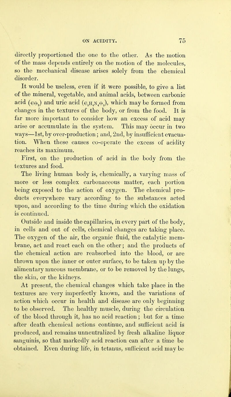 directly proportioned the one to the other. As the motion of the mass depends entirely on the motion of the molecules, so the mechanical disease arises solely from the chemical disorder. It would be useless, even if it were possible, to give a list of the mineral, vegetable, and animal acids, between carbonic acid (ee j and uric acid (e^H^NiOj), which may be formed from changes in the textures of the body, or from the food. It is far more important to consider how an excess of acid may arise or accumulate in the system. This may occur in two ways—1st, by over-production; and, 2nd, by insufficient evacua- tion. When these causes co-operate the excess of acidity reaches its maximum. First, on the production of acid in the body from the textures and food. The living human body is, chemically, a varying mass of more or less complex carbonaceous matter, each portion being exposed to the action of oxygen. The chemical pro- ducts everywhere vary according to the substances acted upon, and according to the time during which the oxidation is continued. Outside and inside the capillaries, in every part of the body, in cells and out of cells, chemical changes are taking place. The oxygen of the air, the organic fluid, the catalytic mem- brane, act and react each on tlie other; and the products of the chemical action are reabsorbed into the blood, or are thrown upon the inner or outer surface, to be taken up by the alimentary mucous membrane, or to be removed by the lungs, the skin, or the kidneys. At present, the chemical changes which take place in the textures are very imperfectly known, and the variations of action which occur in health and disease are only beginning to be observed. The healthy muscle, during the circulation of the blood through it, has no acid reaction ; but for a time after death chemical actions continue, and sufficient acid is produced, and remains unneutralized by fresh alkaline liquor sanguinis, so that markedly acid reaction can after a time be obtained. Even during life, in tetanus, sufficient acid may be