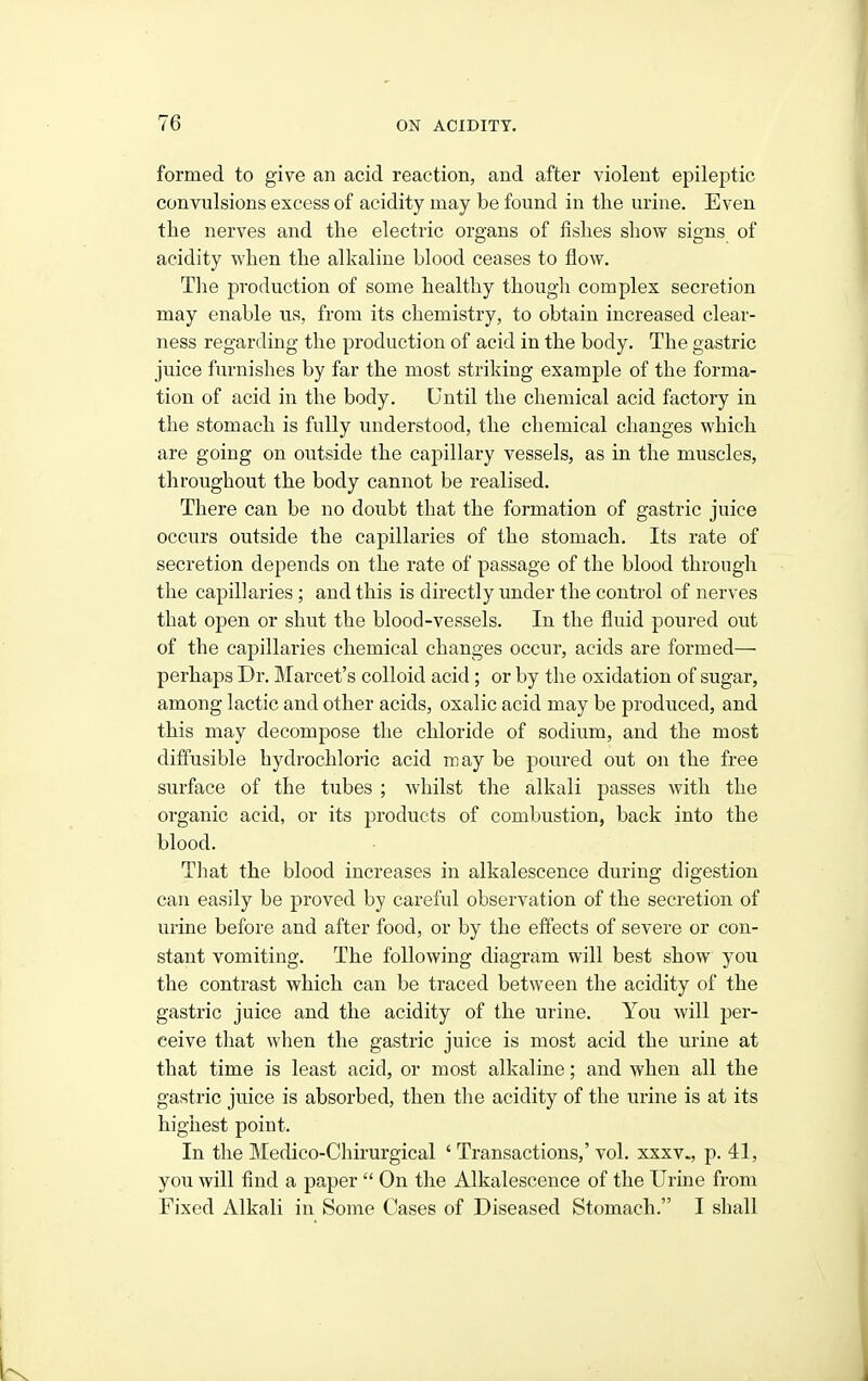 formed to give an acid reaction, and after violent epileptic convulsions excess of acidity may be found in the urine. Even the nerves and the electric organs of iishes show signs of acidity when the alkaline blood ceases to flow. The production of some healthy though complex secretion may enable us, from its chemistry, to obtain increased clear- ness regarding the production of acid in the body. The gastric juice furnishes by far the most striking example of the forma- tion of acid in the body. Until the chemical acid factory in the stomach is fully understood, the chemical changes which are going on outside the capillary vessels, as in the muscles, throughout the body cannot be realised. There can be no doubt that the formation of gastric juice occurs outside the capillaries of the stomach. Its rate of secretion depends on the rate of passage of the blood through the capillaries ; and this is directly under the control of nerves that open or shut the blood-vessels. In the fluid poured out of the capillaries chemical changes occur, acids are formed— perhaps Dr. Marcet's colloid acid; or by the oxidation of sugar, among lactic and other acids, oxalic acid may be produced, and this may decompose the chloride of sodium, and the most dilfusible hydrochloric acid may be pom-ed out on the free surface of the tubes ; whilst the alkali passes with the organic acid, or its products of combustion, back into the blood. Til at the blood increases in alkalescence during digestion can easily be proved by careful observation of the secretion of urine before and after food, or by the effects of severe or con- stant vomiting. The following diagram will best show you the contrast which can be traced between the acidity of the gastric juice and the acidity of the urine. You will per- ceive that when the gastric juice is most acid the urine at that time is least acid, or most alkaline; and when all the gastric juice is absorbed, then the acidity of the urine is at its highest point. In the Medico-Chirurgical ' Transactions,' vol. xxxv., p. 41, you will find a paper  On the Alkalescence of the Urine from Fixed Alkali in Some Cases of Diseased Stomach. I shall