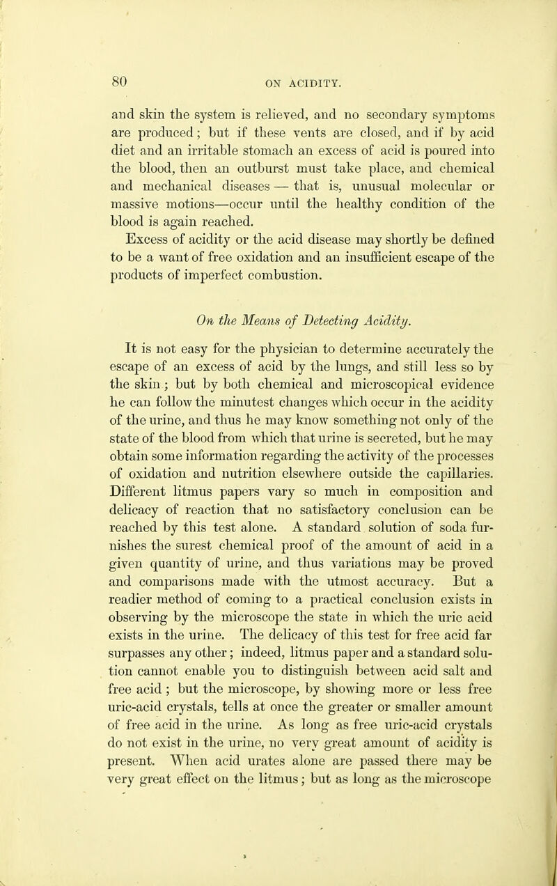 and skin the system is relieved, and no secondary symptoms are produced; but if these vents are closed, and if by acid diet and an irritable stomach an excess of acid is poured into the blood, then an outburst must take place, and chemical and mechanical diseases — that is, unusual molecular or massive motions—occur until the healthy condition of the blood is again reached. Excess of acidity or the acid disease may shortly be defined to be a want of free oxidation and an insufficient escape of the products of imperfect combustion. On the Means of Detecting Acidity. It is not easy for the physician to determine accurately the escape of an excess of acid by the lungs, and still less so by the skin; but by both chemical and microscopical evidence he can follow the minutest changes which occur in the acidity of the urine, and thus he may know something not only of the state of the blood from which that urine is secreted, but he may obtain some information regarding the activity of the processes of oxidation and nutrition elsewhere outside the capillaries. Different litmus papers vary so much in composition and delicacy of reaction that no satisfactory conclusion can be reached by this test alone. A standard solution of soda fur- nishes the surest chemical proof of the amount of acid in a given quantity of urine, and thus variations may be proved and comparisons made with the utmost accuracy. But a readier method of coming to a pi-actical conclusion exists in observing by the microscope the state in which the uric acid exists in the urine. The delicacy of this test for free acid far surpasses any other; indeed, litmus paper and a standard solu- tion cannot enable you to distinguish between acid salt and free acid ; but the microscope, by showing more or less free uric-acid crystals, tells at once the greater or smaller amount of free acid in the urine. As long as free uric-acid crystals do not exist in the urine, no very gxeat amount of acidity is present. When acid urates alone are passed there may be very great effect on the litmus; but as long as the microscope