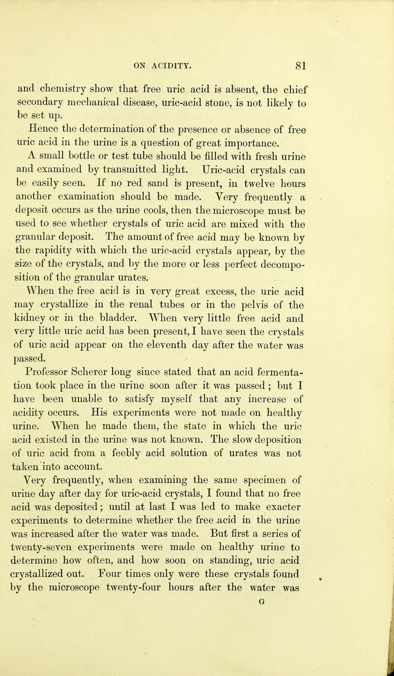 and chemistry show that free uric acid is absent, the chief secondary mechanical disease, uric-acid stone, is not h'kely to be set up. Hence the determination of the presence or absence of free uric acid in the urine is a question of great importance. A small bottle or test tube should be filled with fresh urine and examined by transmitted light. Uric-acid crystals can be easily seen. If no red sand is present, in twelve hours another examination should be made. Very frequently a deposit occurs as the urine cools, then the microscope must be used to see whether crystals of uric acid are mixed with the granular deposit. The amount of free acid may be known by the rapidity with which the uric-acid crystals appear, by the size of the crystals, and by the more or less perfect decompo- sition of the granular urates. When the free acid is in very great excess, the uric acid may crystallize in the renal tubes or in the pelvis of the kidney or in the bladder. When very little free acid and very little uric acid has been present, I have seen the crystals of uric acid appear on the eleventh day after the water was passed. Professor Scherer long since stated that an acid fermenta- tion took place in the urine soon after it was passed; but I have been unable to satisfy myself that any increase of acidity occurs. His experiments were not made on healtliy urine. When he made them, the state in which the uric acid existed in the urine was not known. The slow deposition of uric acid from a feebly acid solution of urates was not taken into account. Very frequently, when examining the same specimen of urine day after day for uric-acid crystals, I found that no free acid was deposited; until at last I was led to make exactor experiments to determine whether the free ^cid in the urine was increased after the water was made. But first a series of twenty-seven experiments were made on healthy urine to determine how often, and how soon on standing, uric acid crystallized out. Four times only were these crystals found by the microscope twenty-four hours after the water was G