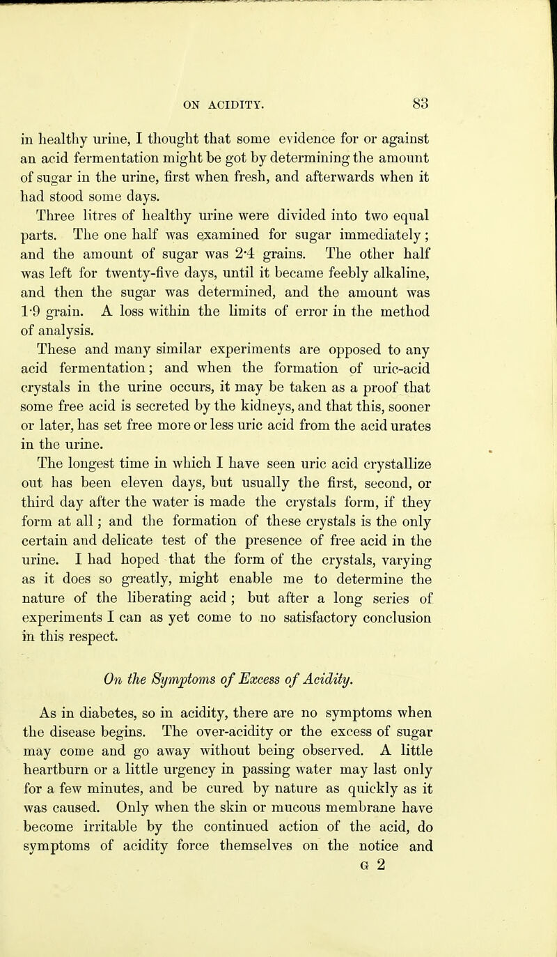 in healthy uriue, I thought that some evidence for or against an acid fermentation might be got by determining the amount of sugar in the urine, first when fresh, and afterwards when it had stood some days. Three litres of healthy urine were divided into two equal parts. The one half was examined for sugar immediately; and the amount of sugar was 2*4 grains. The other half was left for twenty-five days, until it became feebly alkaline, and then the sugar was determined, and the amount was 1-9 grain. A loss within the limits of error in the method of analysis. These and many similar experiments are opposed to any acid fermentation; and when the formation of uric-acid crystals in the urine occurs, it may be taken as a proof that some free acid is secreted by the kidneys, and that this, sooner or later, has set free more or less uric acid from the acid urates in the urine. The longest time in which I have seen uric acid crystallize out has been eleven days, but usually the first, second, or third day after the water is made the crystals form, if they form at all; and the formation of these crystals is the only certain and delicate test of the presence of free acid in the urine. I had hoped that the form of the crystals, varying as it does so greatly, might enable me to determine the nature of the liberating acid ; but after a long series of experiments I can as yet come to no satisfactory conclusion in this respect. On the Symftoms of Excess of Acidity. As in diabetes, so in acidity, there are no symptoms when the disease begins. The over-acidity or the excess of sugar may come and go away without being observed. A little heartburn or a little urgency in passing water may last only for a few minutes, and be cured by nature as quickly as it was caused. Only when the skin or mucous membrane have become irritable by the continued action of the acid, do symptoms of acidity force themselves on the notice and G 2