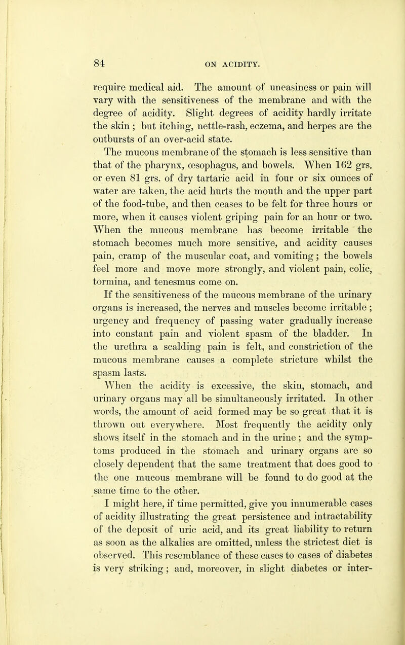 require medical aid. The amount of uneasiness or pain will vary with the sensitiveness of the membrane and with the degree of acidity. Slight degrees of acidity hardly irritate the skin ; but itching, nettle-rash, eczema, and herpes are the outbursts of an over-acid state. The mucous membrane of the stomach is less sensitive than that of the pharynx, cesophagus, and bowels. When 162 grs. or even 81 grs. of dry tartaric acid in four or six ounces of water are taken, the acid hurts the mouth and the upper part of the food-tube, and then ceases to be felt for three hours or more, when it causes violent griping pain for an hour or two. When the mucous membrane has become irritable the stomach becomes much more sensitive, and acidity causes pain, cramp of the muscular coat, and vomiting; the bowels feel more and move more strongly, and violent pain, colic, tormina, and tenesmus come on. If the sensitiveness of the mucous membrane of the urinary organs is increased, the nerves and muscles become irritable ; urgency and frequency of passing water gradually increase into constant pain and violent spasm of the bladder. In the urethra a scalding pain is felt, and constriction of the mucous membrane causes a complete stricture whilst the spasm lasts. When the acidity is excessive, the skin, stomach, and urinary organs may all be simultaneously irritated. In other words, the amount of acid formed may be so great that it is thrown out everywhere. Most frequently the acidity only shows itself in the stomach and in the urine; and the symp- toms produced in the stomach and urinary organs are so closely dependent that the same treatment that does good to the one mucous membrane will be found to do good at the same time to the other. I might here, if time permitted, give you innumerable cases of acidity illustrating the great persistence and intractability of tlie deposit of uric acid, and its great liability to return as soon as the alkalies are omitted, unless the strictest diet is observed. This resemblance of these cases to cases of diabetes is very striking; and, moreover, in slight diabetes or inter-