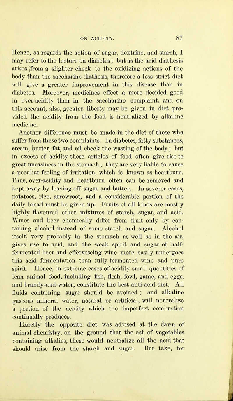 Hence, as regards the action of sugar, dextrine, and starch, I may refer to the lecture on diabetes; but as the acid diathesis arises [from a slighter check to the oxidizing actions of the body than the saccharine diathesis, therefore a less strict diet will give a greater improvement in this disease than in diabetes. Moreover, medicines effect a more decided good in over-acidity than in the saccharine complaint, and on this account, also, greater liberty may be given in diet pro- vided the acidity from tlie food is neutralized by alkaline medicine. Another difference must be made in the diet of those who suffer from these two complaints. In diabetes, fatty substances, cream, butter, fat, and oil check the wasting of the body ; but in excess of acidity these articles of food often give rise to great uneasiness in the stomach ; they are very liable to cause a peculiar feeling of irritation, which is known as heartburn. Tims, over-acidity and heartburn often can be removed and kept away by leaving off sugar and butter. In severer cases, potatoes, rice, arrowroot, and a considerable portion of the daily bread must be given up. Fruits of all kinds are mostly highly flavoured ether mixtures of starch, sugar, and acid. Wines and beer chemically differ from fruit only by con- taining alcohol instead of some starch and sugar. Alcohol itself, very probably in the stomach as well as in the air, gives rise to acid, and the weak spirit and sugar of half- fermented beer and effervescing wine more easily undergoes this acid fermentation than fully fermented wine and pure spirit. Hence, in extreme cases of acidity small quantities of lean animal food, including fish, flesh, fowl, game, and eggs, and brandy-and-water, constitute the best anti-acid diet. All fluids containing sugar should be avoided; and alkaline gaseous mineral water, natural or artificial, will neutralize a portion of the acidity which the imperfect combustion continually produces. Exactly the opposite diet was advised at the dawn of animal chemistry, on the ground that the ash of vegetables containing alkalies, these would neutralize all the acid that should arise from the starch and sugar. But take, for