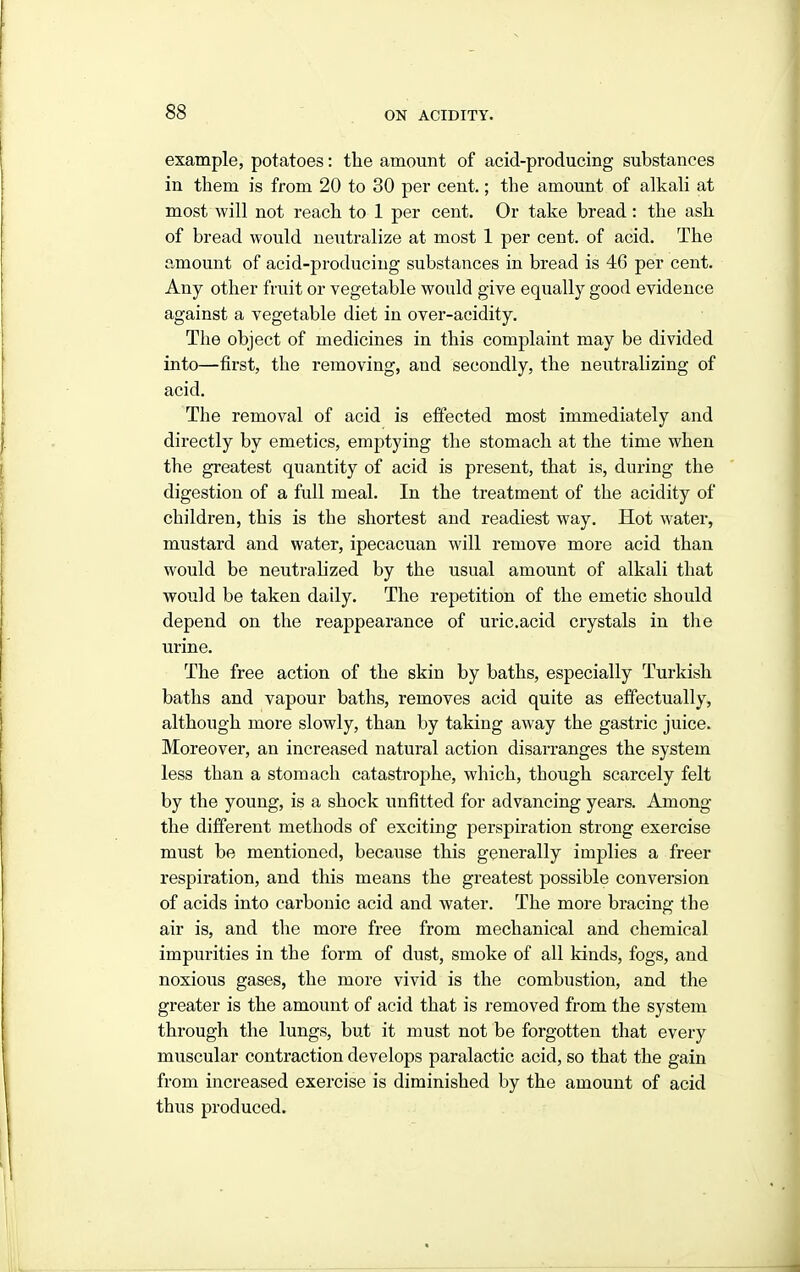 example, potatoes: the amount of acid-producing substances in them is from 20 to 30 per cent.; the amount of alkali at most will not reach to 1 per cent. Or take bread: the ash of bread would neiitralize at most 1 per cent, of acid. The amount of acid-producing substances in bread is 46 per cent. Any other fruit or vegetable would give equally good evidence against a vegetable diet in over-acidity. The object of medicines in this complaint may be divided into—first, the removing, and secondly, the neutralizing of acid. The removal of acid is effected most immediately and directly by emetics, emptying the stomach at the time when the greatest quantity of acid is present, that is, during the digestion of a full meal. In the treatment of the acidity of children, this is the shortest and readiest way. Hot water, mustard and water, ipecacuan will remove more acid than would be neutralized by the usual amount of alkali that would be taken daily. The repetition of the emetic should depend on the reappearance of uric.acid crystals in the urine. The free action of the skin by baths, especially Turkish baths and vapour baths, removes acid quite as effectually, although more slowly, than by taking away the gastric juice. Moreover, an increased natural action disarranges the system less than a stomach catastrophe, which, though scarcely felt by the young, is a shock unfitted for advancing years. Among the different methods of exciting perspiration strong exercise must be mentioned, because this generally implies a freer respiration, and this means the greatest possible conversion of acids into carbonic acid and water. The more bracing the air is, and tlie more free from mechanical and chemical impurities in the form of dust, smoke of all kinds, fogs, and noxious gases, the more vivid is the combustion, and the greater is the amount of acid that is removed from the system through the lungs, but it must not be forgotten that every muscular contraction develops paralactic acid, so that the gain from increased exercise is diminished by the amount of acid thus produced.