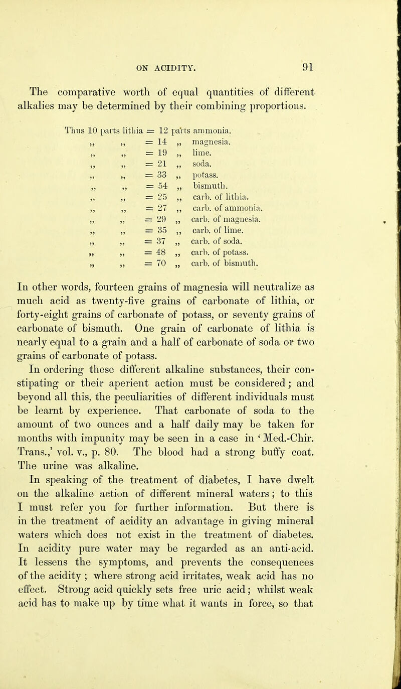 The comparative worth of equal quantities of different alkalies may be determined by their combining proportions. 1'luis 10 parts litliia = 12 paVts ammonia. n 14 )> magnesia. ?> >) 19 lime. JS )? 21 )) soda. 9> ii 33 )i potass. 5» 54 )> bismntli. ?9 25 )» cai'h. of litliia. 5 J i> 27 J) cal l), of ammonia » 5J 29 !> carb. of magnesia. J) 35 )J carb. of lime. )> ) J 37 J) cai'b. of soda. 99 J) 48 )) carb. of potass. )9 )) 70 )> carb. of bismuth. In other words, fourteen grains of magnesia will neutralize as much acid as twenty-five grains of carbonate of lithia, or forty-eight grains of carbonate of potass, or seventy grains of carbonate of bismuth. One grain of carbonate of lithia is nearly equal to a grain and a half of carbonate of soda or two grains of carbonate of potass. In ordering these different alkaline substances, their con- stipating or their aperient action must be considered; and beyond all this, the peculiarities of different individuals must be learnt by experience. That carbonate of soda to the amount of two ounces and a half daily may be taken for months with impunity may be seen in a case in ' Med.-Chir. Trans.,' vol. v., p. 80. The blood had a strong buffy coat. The urine was alkaline. In speaking of the treatment of diabetes, I have dwelt on the alkaline action of different mineral waters; to this I must refer you for further information. But there is in the treatment of acidity an advantage in giving mineral waters which does not exist in the treatment of diabetes. In acidity pure water may be regarded as an anti-acid. It lessens the symptoms, and prevents the consequences of the acidity ; where strong acid irritates, weak acid has no effect. Strong acid quickly sets free uric acid; whilst weak acid has to make up by time what it wants in force, so that