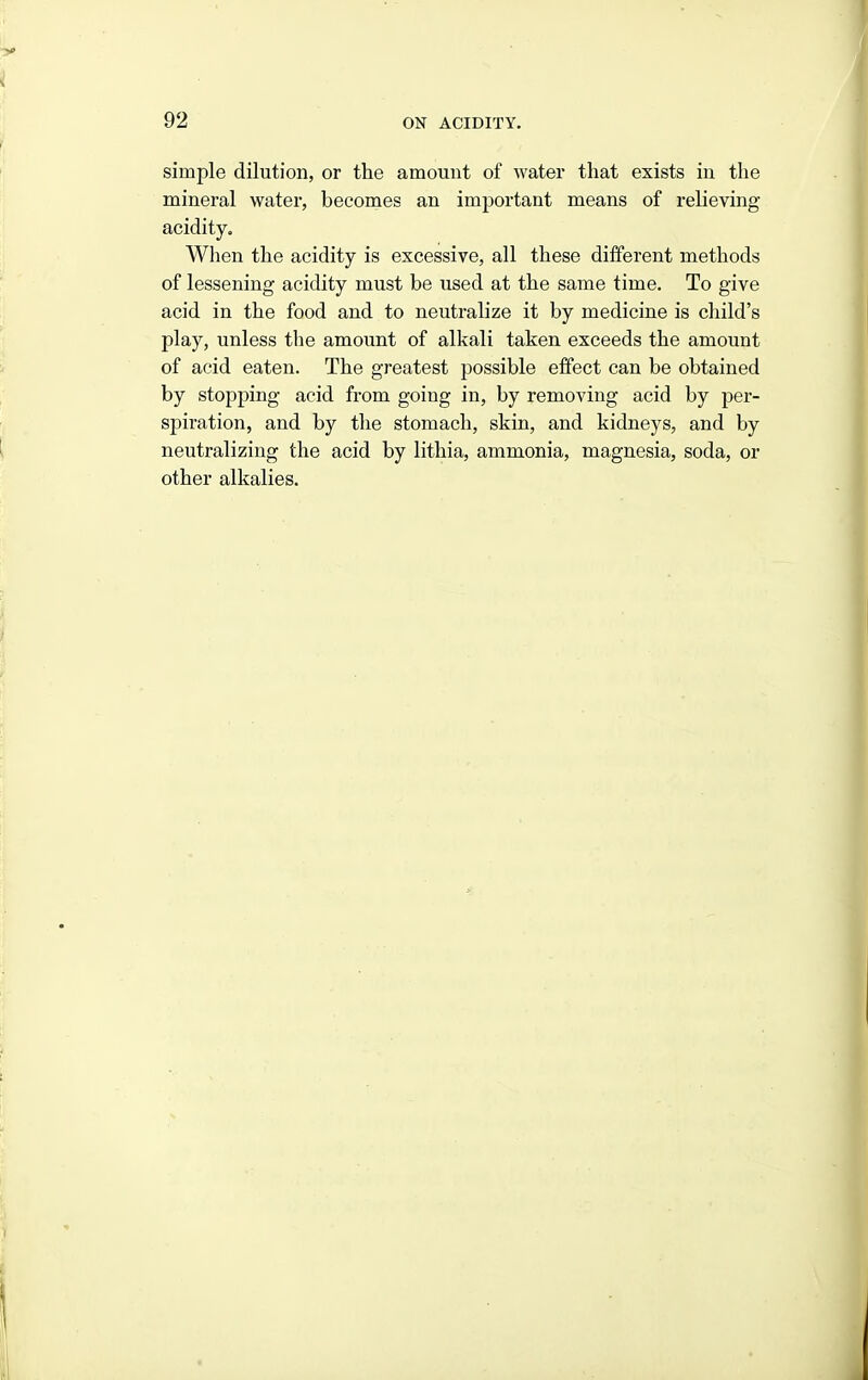 simple dilution, or the amount of water that exists in the mineral water, becomes an important means of relieving acidity. When the acidity is excessive, all these different methods of lessening acidity must be used at the same time. To give acid in the food and to neutralize it by medicine is child's play, unless the amount of alkali taken exceeds the amount of acid eaten. The greatest possible effect can be obtained by stopping acid from going in, by removing acid by per- spiration, and by the stomach, skin, and kidneys, and by neutralizing the acid by lithia, ammonia, magnesia, soda, or other alkalies.