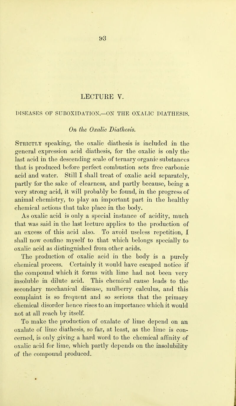 DISEASES OF SUBOXIDATION.—ON THE OXALIC DIATHESIS. On the Oxalic Diathesis. Strictly speaking, the oxalic diathesis is included in the general expression acid diathesis, for the oxalic is only the last acid in the descending scale of ternary organic substances that is produced before perfect combustion sets free carbonic acid and water. Still I shall treat of oxalic acid separately, partly for the sake of clearness, and partly because, being a very strong acid, it will probably be found, in the progress of animal chemistry, to play an important part in the healthy chemical actions that take place in the body. As oxalic acid is only a special instance of acidity, much that was said in the last lecture applies to the production of an excess of this acid also. To avoid useless repetition, I shall now confine myself to that which belongs specially to oxalic acid as distinguished from other acids. The production of oxalic acid in the body is a purely chemical process. Certainly it would have escaped notice if the compound which it forms with lime had not been very insoluble in dilute acid. This chemical cause leads to the secondary mechanical disease, mulberry calculus, and this complaint is so frequent and so serious that the primary chemical disorder hence rises to an importance which it would not at all reach by itself. To make the production of oxalate of lime depend on an oxalate of lime diathesis, so far, at least, as the lime is con- cerned, is only giving a hard word to the chemical affinity of oxalic acid for lime, which partly depends on the insolubility of the compound produced.