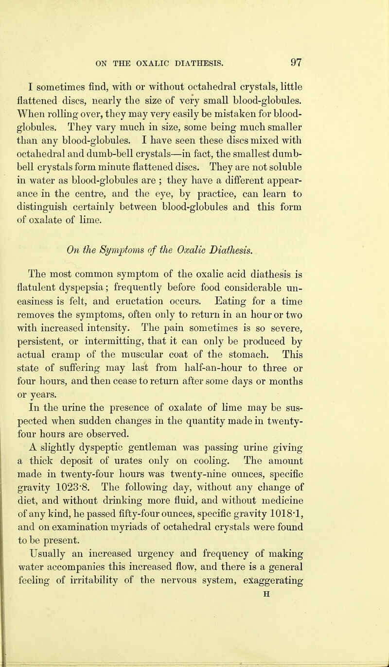 I sometimes find, with or without octahedral crystals, little flattened discs, nearly the size of very small blood-globnles. When rolling over, they may very easily be mistaken for blood- globules. They vary much in size, some being much smaller than any blood-globules. I have seen these discs mixed with octahedral and dumb-bell crystals—in fact, the smallest di;mb- bell crystals form minute flattened discs. They are not soluble in water as blood-globules are ; they have a different appear- ance in the centre, and the eye, by practice, can learn to distinguish certainly between blood-globules and this form of oxalate of lime. On the Symptoms of the Oxalic Diathesis. The most common symptom of the oxalic acid diathesis is flatulent dyspepsia; frequently before food considerable un- easiness is felt, and eructation occurs. Eating for a time removes the symptoms, often only to return in an hour or two with increased intensity. The pain sometimes is so severe, persistent, or intermitting, that it can only be produced by actual cramp of the muscular coat of the stomach. This state of suffering may last from half-an-hour to three or four hours, and then cease to return after some days or months or years. In the urine the presence of oxalate of lime may be sus- pected when sudden changes in the quantity made in twenty- four hours are observed. A slightly dyspeptic gentleman was passing urine giving a thick deposit of urates only on cooling. The amount made in twenty-four hours was twenty-nine ounces, specific gravity 1023 8. The following day, without any change of diet, and without drinking more fluid, and without medicine of any kind, he passed fifty-four ounces, specific gravity 1018*1, and on examination myriads of octahedral crystals were found to be present. Usually an increased irrgency and frequency of making water accompanies this increased flow, and there is a general feeling of irritability of the nervous system, exaggerating H