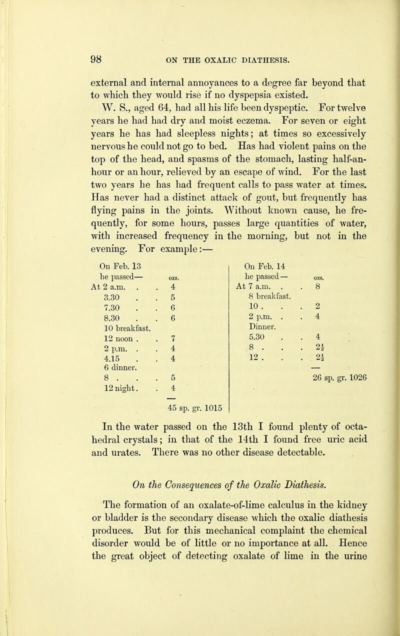 external and internal annoyances to a degree far beyond that to which they would rise if no dyspepsia existed. W. S., aged 64, had all his life been dyspeptic. For twelve years he had had dry and moist eczema. For seven or eight years he has had sleepless nights; at times so excessively nervous he could not go to bed. Has had violent pains on the top of the head, and spasms of the stomach, lasting half-an- hour or an hour, relieved by an escape of wind. For the last two years he has had frequent calls to pass water at times. Has never had a distinct attack of gout, but frequently has flying pains in the joints. Without known cause, he fre- quently, for some hours, passes large quantities of water, with increased frequency in the morning, but not in the evening. For example:— On Feb. 13 he passed— At 2 a.m. 3.30 7.30 8.30 10 breakfast. 12 noon . 2 i\m. . 4.15 6 dinner. 8 . 12 night. ozs. 4 5 6 6 7 4 4 5 4 45 sp. gr. 1015 On Feb. 14 he passed— At 7 a.m. . 8 breakfast. 10 . 2 p.m. . Dinner. 5.30 8 . 12 . 8 2 4 4 2h 26 sp. gr. 1026 In the water passed on the 13th I found plenty of octa- hedral crystals; in that of the 14th I found free uric acid and urates. There was no other disease detectable. On the Consequences of the Oxalic Diathesis. The formation of an oxalate-of-hme calculus in the kidney or bladder is the secondary disease which the oxalic diathesis produces. But for this mechanical complaint the chemical disorder would be of little or no importance at all. Hence the great object of detecting oxalate of lime in the urine