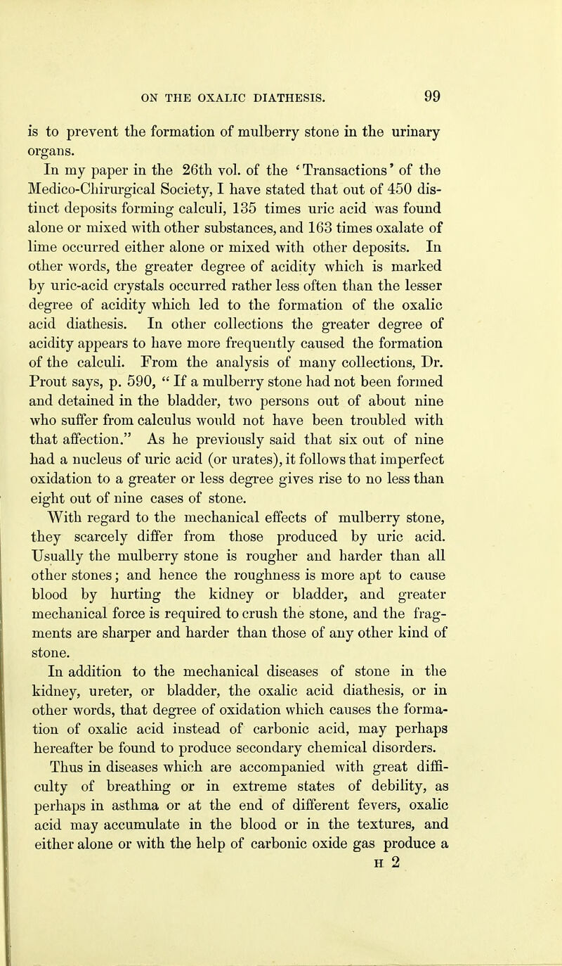 is to prevent the formation of mulberry stone in the urinary orgaus. In my paper in the 26th vol. of the ' Transactions' of the Medico-Cliirurgical Society, I have stated that out of 450 dis- tinct deposits forming calculi, 135 times uric acid was found alone or mixed with other substances, and 163 times oxalate of lime occurred either alone or mixed with other deposits. In other words, the greater degree of acidity which is marked by uric-acid crystals occurred rather less often than the lesser degree of acidity which led to the formation of the oxalic acid diathesis. In other collections the greater degree of acidity appears to have more frequently caused the formation of the calculi. From the analysis of many collections, Dr. Prout says, p. 590,  If a mulberry stone had not been formed and detained in the bladder, two persons out of about nine who suffer from calculus would not have been troubled with that affection. As he previously said that six out of nine had a nucleus of uric acid (or urates), it follows that imperfect oxidation to a greater or less degree gives rise to no less than eight out of nine cases of stone. With regard to the mechanical effects of mulberry stone, they scarcely differ from those produced by uric acid. Usually the mulberry stone is rougher and harder than all other stones; and hence the roughness is more apt to cause blood by hurting the kidney or bladder, and greater mechanical force is required to crush the stone, and the frag- ments are sharper and harder than those of any other kind of stone. In addition to the mechanical diseases of stone in the kidney, ureter, or bladder, the oxalic acid diathesis, or in other words, that degree of oxidation which causes the forma- tion of oxalic acid instead of carbonic acid, may perhaps hereafter be found to produce secondary chemical disorders. Thus in diseases which are accompanied with great diffi- culty of breathing or in extreme states of debility, as perhaps in asthma or at the end of different fevers, oxalic acid may accumulate in the blood or in the textures, and either alone or with the help of carbonic oxide gas produce a H 2