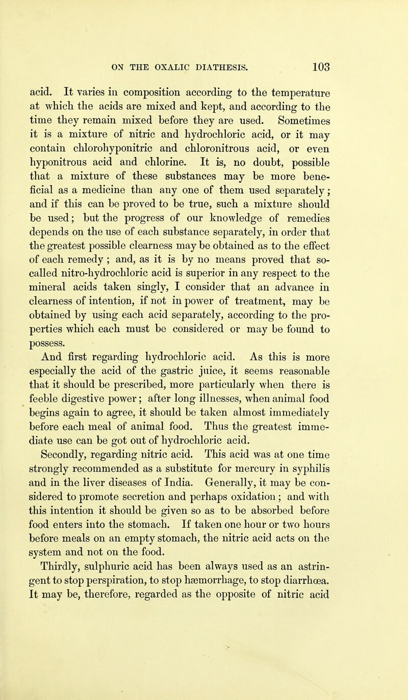 acid. It varies in composition according to the temperature at which the acids are mixed and kept, and according to the time they remain mixed before they are used. Sometimes it is a mixture of nitric and hydrochloric acid, or it may contain chlorohyponitric and chloronitrous acid, or even hyponitrous acid and chlorine. It is, no doubt, possible that a mixture of these substances may be more bene- ficial as a medicine than any one of them used separately; and if this can be proved to be true, such a mixture should be used; but the progress of our knowledge of remedies depends on the use of each substance separately, in order that the greatest possible clearness may be obtained as to the effect of each remedy ; and, as it is by no means proved that so- called nitro-liydrochloric acid is superior in any respect to the mineral acids taken singly, I consider that an advance in clearness of intention, if not in power of treatment, may be obtained by using each acid separately, according to the pro- perties which each must be considered or may be found to possess. And first regarding hydrochloric acid. As this is more especially the acid of the gastric juice, it seems reasonable that it should be prescribed, more particularly when there is feeble digestive power; after long illnesses, when animal food begins again to agree, it should be taken almost immediately before each meal of animal food. Thus the greatest imme- diate use can be got out of hydrochloric acid. Secondly, regarding nitric acid. This acid was at one time strongly recommended as a substitute for mercury in syphilis and in the liver diseases of India. Generally, it may be con- sidered to promote secretion and perhaps oxidation ; and with this intention it should be given so as to be absorbed before food enters into the stomach. If taken one hour or two hours before meals on an empty stomach, the nitric acid acts on the system and not on the food. Thirdly, sulphuric acid has been always used as an astrin- gent to stop perspiration, to stop h(emorrhage, to stop diarrhoea. It may be, therefore, regarded as the opposite of nitric acid