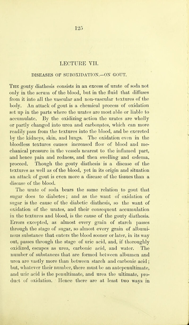 LECTURE VII. DISEASES OP SUBOXIDATION.—ON GOUT. The gouty diathesis consists in an excess of urate of soda not only in the serum of the blood, but in the fluid that diffuses from it into all the vascular and non-vascular textures of the body. An attack of gout is a chemical process of oxidation set up in the parts where the urates are most able or liable to accumulate. By the oxidizing action the urates are wholly or partly changed into urea and carbonates, which can more readily pass from tlie textures into the blood, and be excreted by the kidneys, skin, and lungs. The oxidation even in the bloodless textures causes increased flow of blood and me- chanical pressure in the vessels nearest to the inflamed part, and hence pain and redness, and then swelling and oedema, proceed. Though the gouty diathesis is a disease of the textures as well as of the blood, yet in its origin and situation an attack of gout is even more a disease of the tissues than a disease of the blood. The urate of soda bears the same relation to gout tliat sugar does to diabetes; and as tlie want of oxidation of sugar is the cause of the diabetic diathesis, so the want of oxidation of the urates, and their consequent accumulation in the textures and blood, is the cause of the gouty diathesis. Errors excepted, as almost every grain of starch passes through the stage of sugar, so almost every grain of albumi- nous substance that enters the blood sooner or later, in its way out, passes thi-ough the stage of uric acid, and, if thoroughly oxidized, escapes as urea, carbonic acid, and water. The number of substances that are formed between albumen and urea are vastly more than between starch and carbonic acid ; but, whatever their number, there must be an antepenultimate, and uric acid is the penultimate, and urea the ultimate, pro- duct of oxidation. Hence there are at least two ways in