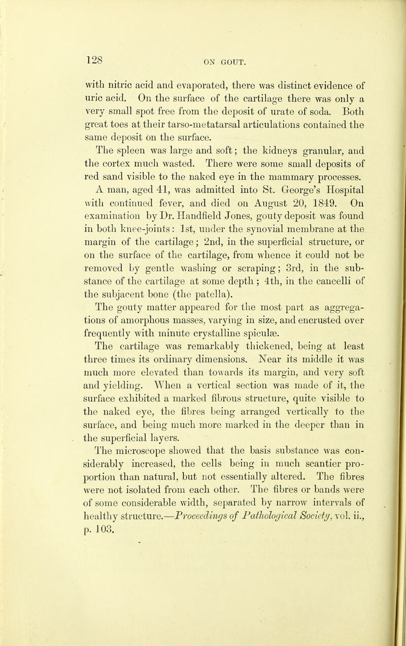 with nitric acid and evaporated, there was distinct evidence of uric acid. On the surface of the cartilage there was only a very small spot free from the deposit of urate of soda. Both great toes at their tarso-metatarsal articulations contained the same deposit on the surface. The spleen was large and soft; the kidneys granular, and the cortex much wasted. There were some small deposits of red sand visible to the naked eye in the mammary processes. A man, aged 41, was admitted into St. George's Hospital with continued fever, and died on August 20, 1849. On examination by Dr. Handfield Jones, gouty deposit was found in both knee-joints: 1 st, under the synovial membrane at the margin of the cartilage; 2nd, in the superficial structure, or on the surface of the cartilage, from whence it could not be removed by gentle washing or scraping; 3rd, in the sub- stance of the cartilage at some depth ; 4 th, in the cancelli of the subjacent bone (the patella). The gouty matter appeared for the most part as aggrega- tions of amorphous masses, varying in size, and encrusted over frequently with minute crystalline spiculse. The cartilage was remarkably thickened, being at least three times its ordinary dimensions. Near its middle it was much more elevated than towards its margin, and very soft and yielding. When a vertical section was made of it, the surface exhibited a marked fibrous structure, quite visible to the naked eye, the fibres being arranged vertically to the surface, and being much more marked in the deeper than in the superficial layers. The microscope showed that the basis substance was con- siderably increased, the cells being in much scantier pro- portion than natural, but not essentially altered. The fibres were not isolated from each other. The fibres or bands were of some considerable width, separated by narrow intervals of healthy structure.—Proceedings of Pathological Society, vol. ii., p. 103.