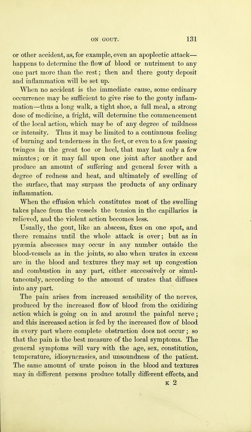 or other accident, as, for example, even an apoplectic attack— happens to determine the flow of blood or nutriment to any one part more than the rest; then and there gouty deposit and inflammation will be set up. When no accident is the immediate cause, some ordinary occurrence may be sufiicient to give rise to the gouty inflam- mation—thus a long walk, a tight shoe, a full meal, a strong- dose of medicine, a fright, will determine the commencement of the local action, which may be of any degree of mildness or intensity. Thus it may be limited to a continuous feeling of burning and tenderness in the feet, or even to a few passing- twinges in the great toe or heel, that may last only a few minutes; or it may fall upon one joint after another and produce an amount of suffering and general fever with a degree of redness and heat, and ultimately of swelling of tlie surface, that may surpass the products of any ordinary inflammation. When the effusion which constitutes most of the swelling takes place from the vessels the tension in the capillaries is relieved, and the violent action becomes less. Usually, the gout, like an abscess, fixes on one spot, and there remains until the whole attack is over; but as in pyaemia abscesses may occur in any number outside the blood-vessels as in the joints, so also when urates in excess are in the blood and textures they may set up congestion and combustion in any part, either successively or simul- taneously, according to the amount of urates that diffuses into any part. The pain arises from increased sensibility of the nerves, produced by the increased flow of blood from the oxidizing action which is going on in and around the painful nerve; and this increased action is fed by the increased flow of blood in every part where complete obstruction does not occur ; so that the pain is the best measure of the local symptoms. The general symptoms will vary with the age, sex, constitution, temperature, idiosyncrasies, and unsoundness of the patient. The same amount of urate poison in the blood and textures may in different persons produce totally different effects, and K 2