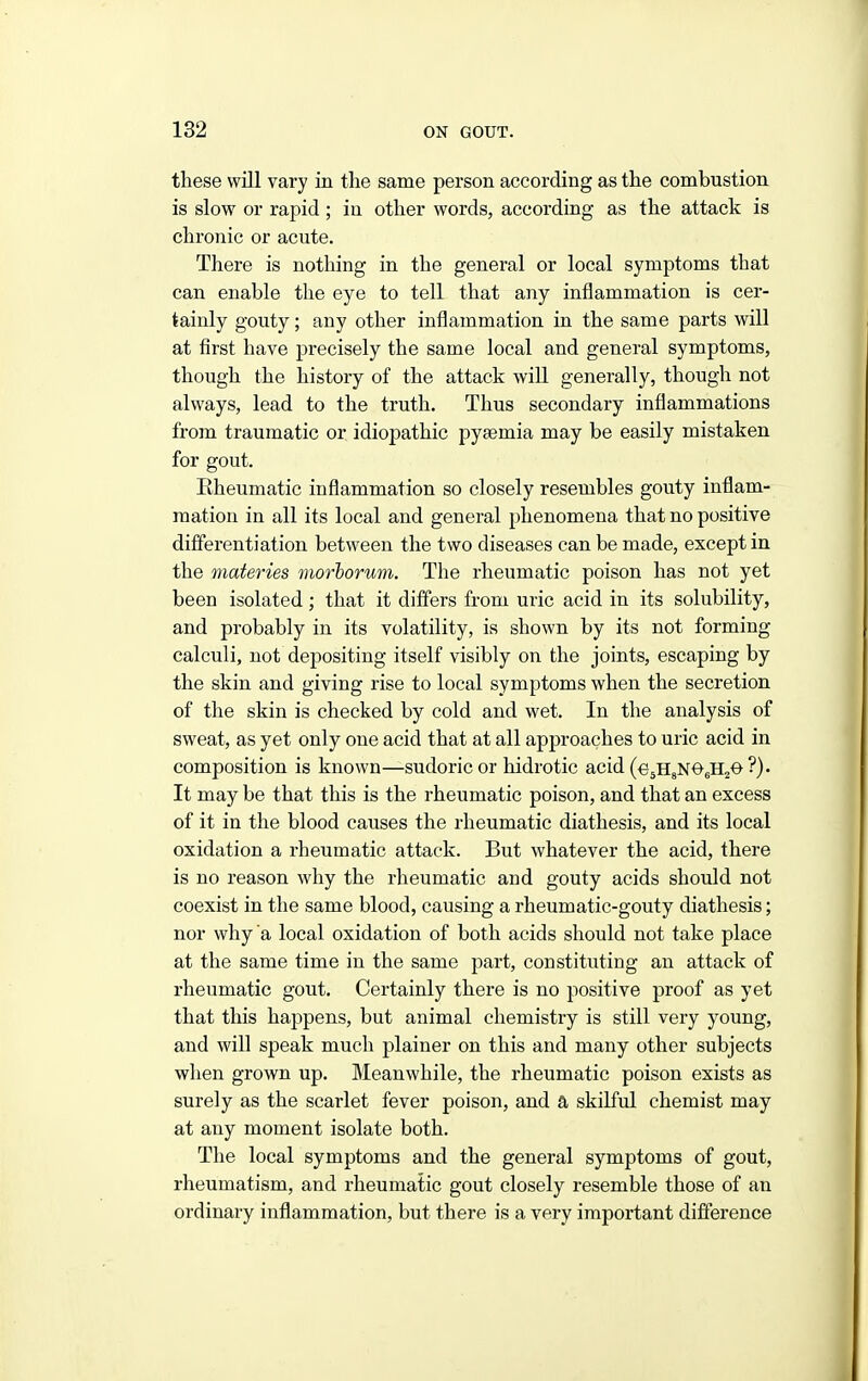 these will vary in the same person according as the combustion is slow or rapid; iu other words, according as the attack is chronic or acute. There is nothing in the general or local symptoms that can enable the eye to tell that any inflammation is cer- tainly gouty; any other inflammation in the same parts will at first have precisely the same local and general symptoms, though the history of the attack will generally, though not always, lead to the truth. Thus secondary inflammations from traumatic or idiopathic pyaemia may be easily mistaken for gout. Rheumatic inflammation so closely resembles gouty inflam- mation in all its local and general phenomena that no positive differentiation between the two diseases can be made, except in the materies morborum. The rheumatic poison has not yet been isolated; that it differs from uric acid in its solubility, and probably in its volatility, is shown by its not forming calculi, not depositing itself visibly on the joints, escaping by the skin and giving rise to local symptoms when the secretion of the skin is checked by cold and wet. In the analysis of sweat, as yet only one acid that at all approaches to uric acid in composition is known—sudoric or hidrotic acid (esHgNOsHzO ?)• It may be that this is the rheumatic poison, and that an excess of it in the blood causes the rheumatic diathesis, and its local oxidation a rheumatic attack. But whatever the acid, there is no reason why the rheumatic and gouty acids should not coexist in the same blood, causing a rheumatic-gouty diathesis; nor why a local oxidation of both acids should not take place at the same time in the same part, constituting an attack of rheumatic gout. Certainly there is no positive proof as yet that this happens, but animal chemistry is still very young, and will speak much plainer on this and many other subjects when grown up. Meanwhile, the rheumatic poison exists as surely as the scarlet fever poison, and a skilful chemist may at any moment isolate both. The local symptoms and the general symptoms of gout, rheumatism, and rheumatic gout closely resemble those of an ordinary inflammation, but there is a very important difference