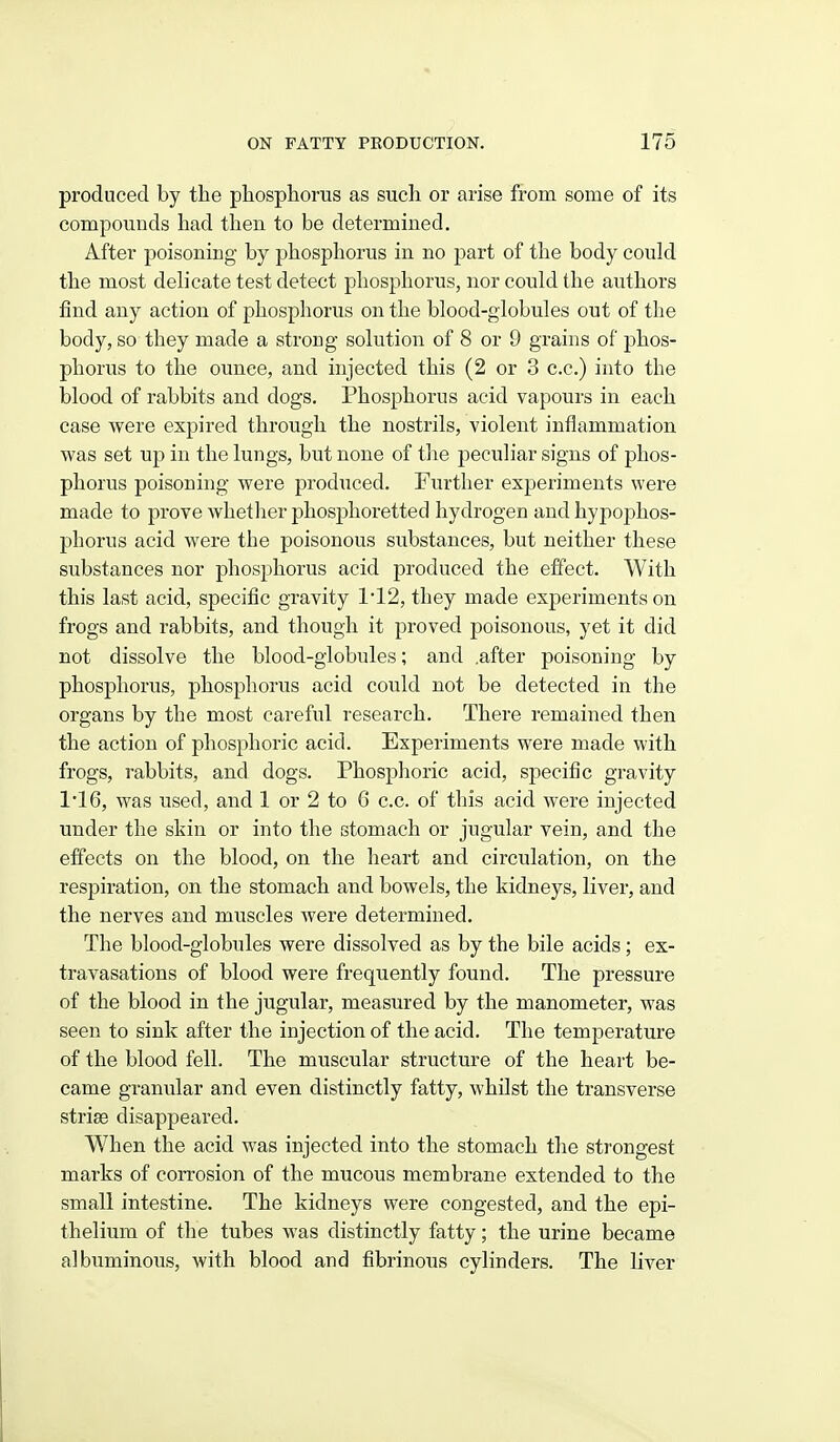 produced by the phosphorus as such or arise from some of its compounds had then to be determined. After poisoning by phosphorus in no part of the body could the most delicate test detect phosphorus, nor could the authors find any action of phosphorus on the blood-globules out of the body, so they made a strong solution of 8 or 9 grains of phos- phorus to the ounce, and injected this (2 or 3 c.c.) into the blood of rabbits and dogs. Phosphorus acid vapours in each case were expired through the nostrils, violent inflammation was set up in the lungs, but none of the peculiar signs of phos- phorus poisoning were produced. Further experiments were made to prove whetlier phosphoretted hydrogen and hypophos- phorus acid were the poisonous substances, but neither these substances nor phosphorus acid produced the effect. With this last acid, specific gravity 112, they made experiments on frogs and rabbits, and though it proved poisonous, yet it did not dissolve the blood-globules; and .after poisoning by phosphorus, phosphorus acid could not be detected in the organs by the most careful research. There remained then the action of phosphoric acid. Experiments were made with frogs, rabbits, and dogs. Phosphoric acid, specific gravity 1'16, was used, and 1 or 2 to 6 c.c. of this acid were injected under the skin or into the stomach or jugular vein, and the effects on the blood, on the heart and circulation, on the respiration, on the stomach and bowels, the kidneys, liver, and the nerves and muscles were determined. The blood-globules were dissolved as by the bile acids; ex- travasations of blood were frequently found. The pressure of the blood in the jugular, measured by the manometer, was seen to sink after the injection of the acid. The temperature of the blood fell. The muscular structure of the heart be- came granular and even distinctly fatty, whilst the transverse striae disappeared. When the acid was injected into the stomach the strongest marks of corrosion of the mucous membrane extended to the small intestine. The kidneys were congested, and the epi- thelium of the tubes was distinctly fatty; the urine became albuminous, with blood and fibrinous cylinders. The liver