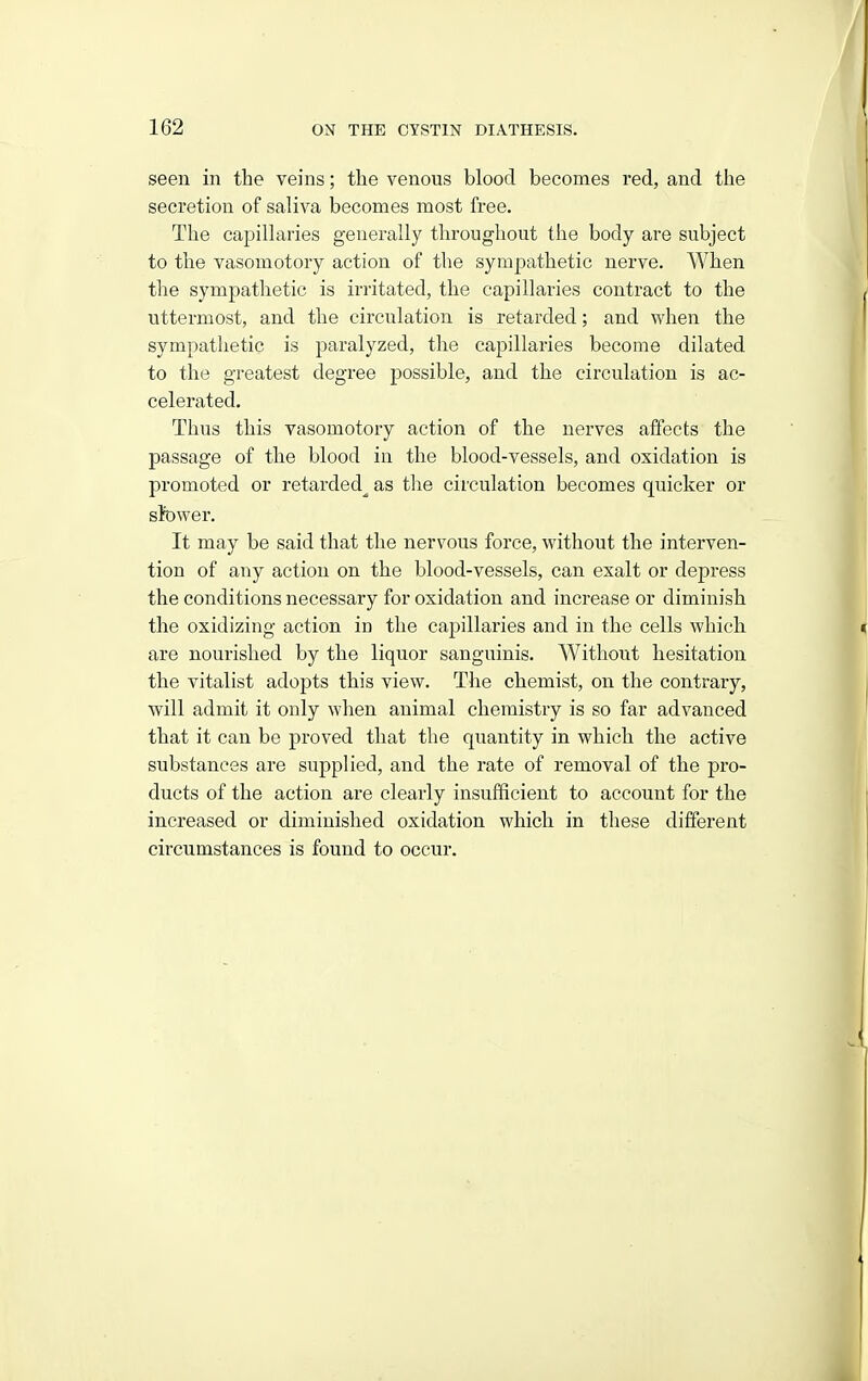 seen in the veins; the venous blood becomes red, and the secretion of saliva becomes most free. The capiUaries generally throughout the body are subject to the vasomotory action of the sympathetic nerve. When the sympathetic is irritated, the capillaries contract to the uttermost, and the circulation is retarded; and when the sympathetic is paralyzed, the capillaries become dilated to the greatest degree possible, and the circulation is ac- celerated. Thus this vasomotory action of the nerves affects the passage of the blood in the blood-vessels, and oxidation is promoted or retarded^ as the circulation becomes quicker or slower. It may be said that the nervous force, without the interven- tion of any action on the blood-vessels, can exalt or depress the conditions necessary for oxidation and increase or diminish the oxidizing action in the capillaries and in the cells which, are nourished by the liquor sanguinis. Withoiit hesitation the vitalist adopts this view. The chemist, on the contrary, will admit it only when animal chemistry is so far advanced that it can be proved that the quantity in which the active substances are supplied, and the rate of removal of the pro- ducts of the action are clearly insufficient to account for the increased or diminished oxidation which in these different circumstances is found to occur.