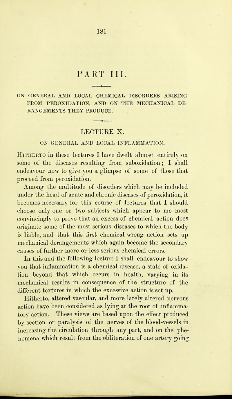 PAKT III. ON GENEEAL AND LOCAL CHEMICAL DISOEDEES AKISING FKOM PEEOXIDATION, AND ON THE MECHANICAL DE- EANGEMENTS THEY PEODUCE. LECTUEE X. ON GENERAL AND LOCAL INFLAMMATION. Hitherto in these lectures I liave dwelt almost entirely on some of the diseases resulting from suboxidation; I shall endeavour now to give you a glimpse of some of those that proceed from peroxidation. Among the multitude of disorders which may be included under the head of acute and chronic diseases of peroxidation, it becomes necessary for this course of lectures that I should choose only one or two subjects which appear to me most convincingly to prove that an excess of chemical action does originate some of the most serious diseases to which the body is liable, and that this first chemical wrong action sets up mechanical derangements which again become the secondary causes of further more or less serious chemical errors. In this and the following lecture I shall endeavour to show you that inflammation is a chemical disease, a state of oxida- tion beyond that which occurs in health, varying in its mechanical results in consequence of the structure of the different textures in which the excessive action is set up. Hitherto, altered vascular, and more lately altered nervous action have been considered as lying at the root of inflamma- tory action. These views are based upon the effect produced by section or paralysis of the nerves of the blood-vessels in increasing the circulation through any part, and on the phe- nomena which result from the obliteration of one artery going