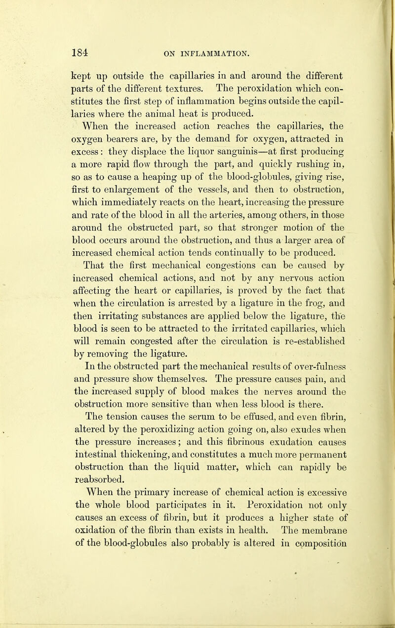 kept up outside the capillaries in and around the different parts of the different textures. The peroxidation which con- stitutes the first step of inflammation begins outside the capil- laries where the animal heat is produced. When the increased action reaches the capillaries, the oxygen bearers are, by the demand for oxygen, attracted in excess : they displace the liquor sanguinis—at first producing a more rapid flow through the part, and quickly rushing in, so as to cause a heaping up of the blood-globules, giving rise, first to enlargement of the vessels, and then to obstruction, which immediately reacts on the heart, increasing the pressure and rate of the blood in all the arteries, among others, in those around the obstructed part, so that stronger motion of the blood occurs around the obstruction, and thus a larger area of increased chemical action tends continually to be produced. That the first mechanical congestions can be caused by increased chemical actions, and not by any nervous action affecting the heart or capillaries, is proved by the fact that when, the circulation is arrested by a ligature in the frog, and then irritating substances are applied below the ligature, the blood is seen to be attracted to the irritated capillaries, which will remain congested after the circulation is re-established by removing the ligature. In the obstructed part the mechanical results of over-fulness and pressure show themselves. The pressure causes pain, and the increased supply of blood makes the nerves around the obstruction more sensitive than when less blood is there. The tension causes the serum to be effused, and even fibrin, altered by the peroxidizing action going on, also exudes when the pressure increases; and this fibrinous exudation causes intestinal thickening, and constitutes a much more permanent obstruction than the liquid matter, which can rapidly be reabsorbed. When the primary increase of chemical action is excessive the whole blood participates in it. Peroxidation not only causes an excess of fibrin, but it produces a higher state of oxidation of the fibrin than exists in health. The membrane of the blood-globules also probably is altered in composition