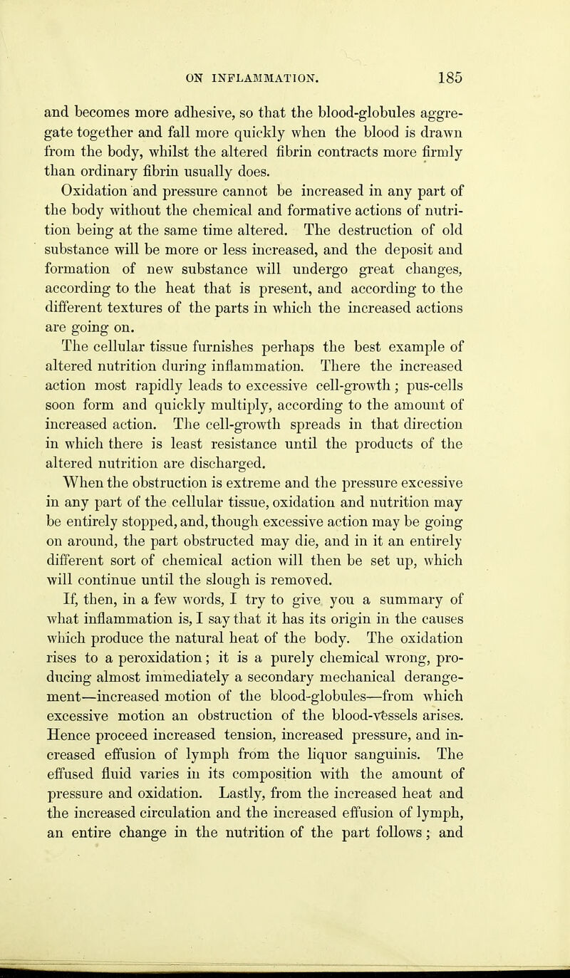 and becomes more adhesive, so that the blood-globules aggre- gate together and fall more quickly when the blood is drawn from the body, whilst the altered fibrin contracts more firmly than ordinary fibrin usually does. Oxidation and pressure cannot be increased in any part of the body without the chemical and formative actions of nutri- tion being at the same time altered. The destruction of old substance will be more or less increased, and the deposit and formation of new substance will undergo great changes, according to the heat that is present, and according to the different textures of the parts in which the increased actions are going on. The cellular tissue furnishes perhaps the best example of altered nutrition during inflammation. There the increased action most rapidly leads to excessive cell-growth; pus-cells soon form and quickly multiply, according to the amount of increased action. The cell-growth spreads in that direction in which there is least resistance until the products of the altered nutrition are discharged. When the obstruction is extreme and the pressure excessive in any part of the cellular tissue, oxidation and nutrition may be entirely stopped, and, though excessive action may be going on around, the part obstructed may die, and in it an entirely different sort of chemical action will then be set up, which will continue until the slough is removed. If, then, in a few words, I try to give you a summary of what inflammation is, I say that it has its origin in the causes which produce the natural heat of the body. The oxidation rises to a peroxidation; it is a purely chemical wrong, pro- ducing almost immediately a secondary mechanical derange- ment—increased motion of the blood-globules—from which excessive motion an obstruction of the blood-vfessels arises. Hence proceed increased tension, increased pressure, and in- creased effusion of lymph from the liquor sanguinis. The effused fluid varies in its composition with the amount of pressure and oxidation. Lastly, from the increased heat and the increased circulation and the increased eff'usion of lymph, an entire change in the nutrition of the part follows; and